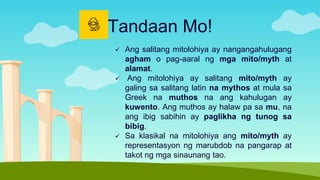  Ang salitang mitolohiya ay nangangahulugang
agham o pag-aaral ng mga mito/myth at
alamat.
 Ang mitolohiya ay salitang mito/myth ay
galing sa salitang latin na mythos at mula sa
Greek na muthos na ang kahulugan ay
kuwento. Ang muthos ay halaw pa sa mu, na
ang ibig sabihin ay paglikha ng tunog sa
bibig.
 Sa klasikal na mitolohiya ang mito/myth ay
representasyon ng marubdob na pangarap at
takot ng mga sinaunang tao.
Tandaan Mo!
 
