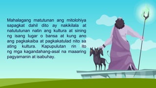 Mahalagang matutunan ang mitolohiya
sapagkat dahil dito ay nakikilala at
natututunan natin ang kultura at sining
ng isang lugar o bansa at kung ano
ang pagkakaiba at pagkakatulad nito sa
ating kultura. Kapupulutan rin ito
ng mga kagandahang-asal na maaaring
pagyamanin at isabuhay.
 