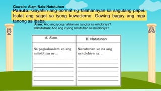 Panuto: Gayahin ang pormat ng talahanayan sa sagutang papel.
Isulat ang sagot sa iyong kuwaderno. Gawing bagay ang mga
tanong sa ibaba.
Gawain: Alam-Nais-Natutuhan
Alam: Ano ang iyong nalalaman tungkol sa mitolohiya?
Natutuhan: Ano ang inyong natutuhan sa mitolohiya?
B. Natutunan
 