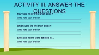 ACTIVITY III: ANSWER THE
QUESTIONS
How were known the greek cities?
Write here your answer
Which were the two main cities?
Write here your answer
Laws and norms were debated in…
Write here your answer
 