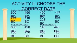 ACTIVITY II: CHOOSE THE
CORRECT DATE
The first Olympic Games
600
BC
490
BC
776
BC
515
BC
The Battle of Marathon
800
BC
490
BC
700
BC
770
BC
Parthenon begun
490
BC
447
BC
336-
323
BC
515
BC
The Battle of Salamis
145
BC
440
BC
480
BC
120
BC
 