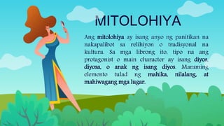 MITOLOHIYA
Ang mitolohiya ay isang anyo ng panitikan na
nakapalibot sa relihiyon o tradisyonal na
kultura. Sa mga librong ito, tipo na ang
protagonist o main character ay isang diyos,
diyosa, o anak ng isang diyos. Maraming
elemento tulad ng mahika, nilalang, at
mahiwagang mga lugar.
 