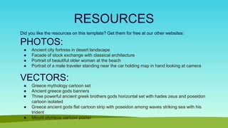 RESOURCES
Did you like the resources on this template? Get them for free at our other websites:
PHOTOS:
● Ancient city fortress in desert landscape
● Facade of stock exchange with classical architecture
● Portrait of beautiful older woman at the beach
● Portrait of a male traveler standing near the car holding map in hand looking at camera
VECTORS:
● Greece mythology cartoon set
● Ancient greece gods banners
● Three powerful ancient greek brothers gods horizontal set with hades zeus and poseidon
cartoon isolated
● Greece ancient gods flat cartoon strip with poseidon among waves striking sea with his
trident
● Mount olympus cartoon poster
 