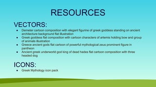 RESOURCES
VECTORS:
● Demeter cartoon composition with elegant figurine of greek goddess standing on ancient
architecture background flat illustration
● Greek goddess flat composition with cartoon characters of artemis holding bow and group
of animals illustration
● Greece ancient gods flat cartoon of powerful mythological zeus prominent figure in
pantheon
● Ancient greek underworld god king of dead hades flat cartoon composition with three
headed dog
ICONS:
● Greek Mythology icon pack
 