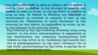 Ang mitolohiya ay ang mga kuwentong umusbong noong unang
panahon na ang tema’y pananampalataya at pagsasamba sa
mga diyos/diyosang may natatanging kapangyarihang hindi
makikita sa mga normal na tao. Kadalasang mga kuwento nito’y
ukol sa pakikipagsapalaran ng mga diyos, interaksyon nito sa
mga mortal, pananampalataya ng mga mortal, at pag-ibig nito sa
kapwa diyos/diyosa o sa mga mortal.
Ang salitang mito/myth ay galing sa salitang Latin na mythos at
mula sa Greek na muthos, na ang kahulugan ay kuwento. Ang
muthos ay halaw pa sa mu, na ang ibig sabihin ay paglikha ng
tunog sa bibig. Sa Klasikal na Mitolohiya ang mito/myth ay
representasyon ng marubdob na pangarap at takot ng mga
sinaunang tao. Nakatutulong ito upang maunawaan ng mga
sinaunang tao ang misteryo ng pagkakalikha ng mundo, ng tao,
ng mga katangian ng iba pang mga nilalang.
 