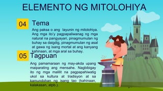 Tema
04
Ang paksa o ang layunin ng mitolohiya.
Ang mga ito’y pagpapaliwanag ng mga
natural na pangyayari, pinagmumulan ng
buhay sa daigdig, pinagmumulan ng asal
at gawa ng isang mortal at ang kanyang
kahinaan, at mga aral sa buhay.
ELEMENTO NG MITOLOHIYA
05
Ang pamamaraan ng may-akda upang
maiparating ang mensahe. Nagbibigay
ito ng mga malilit na pagpapahiwatig
ukol sa kultura at tradisyon at sa
kamundohan ng isang tao (kahinaan,
kalakasan, atpb.).
Tagpuan
 