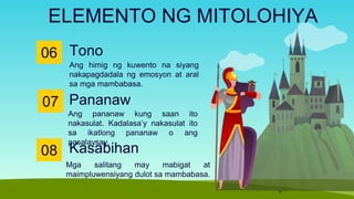 Tono
06
Ang himig ng kuwento na siyang
nakapagdadala ng emosyon at aral
sa mga mambabasa.
ELEMENTO NG MITOLOHIYA
07
Ang pananaw kung saan ito
nakasulat. Kadalasa’y nakasulat ito
sa ikatlong pananaw o ang
pasalaysay.
Pananaw
08
Mga salitang may mabigat at
maimpluwensiyang dulot sa mambabasa.
Kasabihan
 