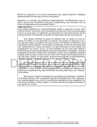 DEPED COPY
11
Marahil ay nasiyahan ka sa iyong natuklasang mga bagong kaalaman. Magiging
kapana-panabik pa ang mga susunod mong gawain.
Babasahin at uunawain ang Kaligirang Pangkasaysayan ng Mitolohiyang mula sa
Rome upang iyong matuklasan kung paano nakatutulong ang mitolohiya mula sa
Rome sa pagpapaunlad ng panitikang Pilipino?
Alam mo ba na...
ang salitang mitolohiya ay nangangahulugang agham o pag-aaral ng mga mito/
myth at alamat? Tumutukoy rin ito sa kalipunan ng mga mito mula sa isang pangkat
ng tao sa isang lugar na naglalahad ng kasaysayan ng mga diyos-diyusan noong
unang panahon na sinasamba, dinarakila at pinipintakasi ng mga sinaunang tao.
Ang salitang mito/myth ay galing sa salitang Latin na mythos at mula sa
Greek na muthos, na ang kahulugan ay kuwento. Ang muthos ay halaw pa sa mu,
na ang ibig sabihin ay paglikha ng tunog sa bibig. Sa Klasikal na Mitolohiya ang
mito/myth ay representasyon ng marubdob na pangarap at takot ng mga sinaunang
tao. Nakatutulong ito upang maunawaan ng mga sinaunang tao ang misteryo ng
pagkakalikha ng mundo, ng tao, ng mga katangian ng iba pang mga nilalang.
Ipinaliliwanag rin dito ang nakatatakot na puwersa ng kalikasan sa daigdig – tulad ng
pagpapalit ng panahon, kidlat, baha, kamatayan, at apoy. Ito ay naglalahad ng ibang
daigdig tulad ng langit at ilalim ng lupa. Hindi man ito kapani-paniwalang kuwento
ng mga diyos, diyosa, at mga bayani, tinuturing itong sagrado at pinaniniwalaang
totoong naganap. Karaniwang may kaugnayan ito sa teolohiya at ritwal.
Sa Pilipinas naman, ang mito ay kinabibilangan ng mga kuwentong-bayang
naglalahad ng tungkol sa mga anito, diyos at diyosa, mga kakaibang nilalang, at sa
mga pagkagunaw ng daigdig noon. Maaaring matagpuan ang mga mitong ito sa mga
kuwentong – bayan at epiko ng mga pangkat-etniko sa kasalukuyan. Mayaman sa
ganitong uri ng panitikan ang mga naninirahan sa bulubundukin ng Luzon, Visayas,
at Mindanao.
May kuwento tungkol sa pagkagunaw ng daigdig ang mga Ifugao. Inilarawan
sa kanilang epikong “ Alim” kung paano nagunaw ang daigdig. Ayon dito, nagkaroon
ng malaking pagbaha sa mundo at ang tanging nakaligtas ay ang magkapatid na
sina Bugan (babae), at Wigan (lalaki). Sa kanila nagmula ang bagong henerasyon
ng mga tao sa mundo.
All rights reserved. No part of this material may be reproduced or transmitted in any form or by any means -
electronic or mechanical including photocopying without written permission from the DepEd Central Office.
 