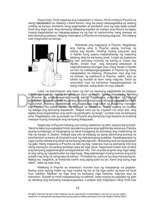 DEPED COPY
15
Gayunman, hindi naganap ang inaasahan ni Venus. Hindi umibig si Psyche sa
isang nakatatakot na nilalang o kahit kanino. Ang isa pang nakapagtataka ay walang
umiibig sa kaniya. Kontento nang pagmasdan at sambahin siya ng mga lalaki subalit
hindi ang ibigin siya. Ang kaniyang dalawang kapatid na malayo ang hitsura sa taglay
niyang kagandahan ay nakapag-asawa na ng hari at namumuhay nang masaya sa
kani-kaniyang palasyo. Naging malungkot si Psyche sa kaniyang pag-iisa. Tila walang
nais magmahal sa kaniya.
Nabahala ang magulang ni Psyche. Naglakbay
ang haring ama ni Psyche upang humingi ng
tulong kay Apollo. Hiniling niyang payuhan siya
ni Apollo kung paano makahahanap ng mabuting
lalaking iibig sa kaniyang anak. Lingid sa kaalaman
ng hari naunang humingi ng tulong si Cupid kay
Apollo. Sinabi niya ang kaniyang sitwasyon at
nagmakaawang tulungan siya. Kaya sinabi ni Apollo
sa hari na makapangangasawa si Psyche ng isang
nakakatakot na nilalang. Pinayuhan niya ang hari
na bihisan ng pamburol si Psyche, dalhin siya sa
tuktok ng bundok at iwan nang mag-isa. Doon ay
susunduin siya ng kaniyang mapapangasawa na
isang halimaw, isang ahas na may pakpak.
Labis na kalumbayan ang baon ng hari sa kaniyang pagbabalik sa palasyo
subalit agad pa rin siyang tumalima sa payo ni Apollo. Ipinag-utos niyang bihisan
si Psyche ng pinakamaganda niyang damit. Pagkatapos mabihisan si Psyche,
ipinabuhat ng hari ang anak na parang ihahatid sa kaniyang libingan papunta sa tuktok
ng bundok. Habang naglalakbay sila, nagluluksa ang lahat sa maaaring mangyari
kay Psyche. Sa kabila naman ng mabigat na sitwasyon, buong tapang na hinarap
ng dalaga ang kaniyang kapalaran. “Dapat noon pa ay iniyakan na ninyo ako. Ang
taglay kong kagandahan ang sanhi ng panibugho ng langit,” sumbat niya sa kaniyang
ama. Pagkatapos nito ay pinaalis na ni Psyche ang kaniyang mga kasama at sinabing
masaya niyang haharapin ang kaniyang katapusan.
Naghintay si Psyche habang unti-unting nilalamon ng dilim ang buong bundok.
Takotnatakotsiyasapagkathindiniyaalamkunganoangnaghihintaysakaniya.Patuloy
siyang tumatangis at nanginginig sa takot hanggang sa dumating ang malambing na
ihip ng hangin ni Zephyr. Inilipad siya nito at inilapag sa isang damuhang parang na
kasinlambot ng kama at pinahalimuyak ng mababangong bulaklak. Napakapayapa ng
lugar na tila nawala ang lahat ng kaniyang kalungkutan. Nakatulog siya sa kapayapaan
ng gabi. Nang magising si Psyche sa tabi ng ilog, natanaw niya sa pampang nito ang
isang mansiyon na parang ipinatayo para sa mga diyos. Nagmasid-masid siya at labis
ang kaniyang pagkamangha sa kagandahan nito. Yari sa pilak at ginto ang mga haligi,
at ang sahig ay napalamutian ng mga hiyas. Nag-aalinlangan niyang buksan ang pinto
subalit may tinig na nangusap sa kaniya. “Pumasok ka, para sa iyo ang mansiyong ito.
Maligo ka, magbihis, at ihahanda namin ang piging para sa iyo. Kami ang iyong mga
alipin,” wika ng mga tinig.
Nalibang si Psyche sa mansiyon, kumain siya ng masasarap na pagkain.
Buong araw siyang inaliw ng mga musika ng lira at ng mga awitin ng koro na hindi
niya nakikita. Maliban sa mga tinig na kaniyang mga kasama, nag-iisa siya sa
mansiyon. Subalit sa hindi maipaliwanag na dahilan, batid niyang sa pagsapit ng gabi
ay darating ang kaniyang mapapangasawa. Lumipas ang maghapon nang hindi niya
All rights reserved. No part of this material may be reproduced or transmitted in any form or by any means -
electronic or mechanical including photocopying without written permission from the DepEd Central Office.
 