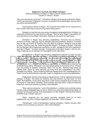 DEPED COPY
23
Nagkaroon ng Anak sina Wigan at Bugan
Muling isinalaysay sa Ingles ni: Maria Luisa B. Aguilar-Cariño
Isinalin ni: Vilma C. Ambat
“Hay, ano ang saysay ng buhay?” naibulalas ni Bugan sa kaniyang asawang si Wigan.
“Hindi man lang tayo magkaroon ng anak; mukhang hindi pinakikinggan ng mga diyos
ang ating mga panalangin!”
Sumang-ayon naman si Wigan, “Oo, tama ka! Pero halika muna, mag-momma
tayo at saka natin isipin kung ano ang dapat nating gawin.”
Matagal na nag-isip ang mag-asawa hanggang nakapagdesisiyon si Bugan na
magtungo sa tahanan ng mga diyos sa silangan. “Dito ka lang, Wigan, pupuntahan ko
ang mga diyos na sina Ngilin, Bumakker, Bolang at ang diyos ng mga hayop.”
Sinimulan ni Bugan ang kaniyang paglalakbay. Pumunta siya sa Ibyong,
dumaan sa Poitan, nagtungo siya sa silangan papuntang Nahbah, Baninan. Tumawid
siya sa ilog ng Kinakin at narating niya ang lawa sa Ayangan. Nakakita siya ng igat
sa lawa. Tinanong siya nito “Saan ka pupunta Bugan?” Sumagot si Bugan, “Pupunta
ako ng Silangan para maghanap ng lalamon sa akin, sapagkat hindi kami magkaroon
ng anak ni Wigan.” Tumawa ang igat. “Huwag kang malungkot, Bugan,” wika ng nito.
“Sige magtungo ka sa silangan at makipagkita ka sa mga diyos.”
Ipinagpatuloy ni Bugan ang kaniyang paglalakbay patungo sa lugar ng mga
diyos. Narating niya ang lawa sa Lagud. Nakita niya roon ang isang buwaya. “Tao,
bakit ka naririto?” pag-uusisa ng buwaya. “Ako si Bugan ng Kiyangan, at naghahanap
ako ng lalamon sa akin. Wala kaming anak ng aking asawa,” sagot ni Bugan. Humikab
ang buwaya at nagsabing, “ Hindi kita maaaring kainin sapagka’t napakaganda mo.”
Ipinagpatuloy muli ni Bugan ang kanyang paglalakbay at nakarating sa tahanan ng
kinatatakutang pating. Nilabanan niya ang pangangatog ng kaniyang tuhod. Hinarap
niya ang pating at nagwika “Pakiusap, kainin mo na ako. Kaming mag-asawa ay
walang anak. Ayaw ko nang mabuhay pa kung hindi ako magkakaroon ng anak.”
Sumagot ang pating, “Isang malaking kahihiyan kapag kinain kita. Napakaganda mo.
Halika muna sa aking tahanan at kumain; bago mo ipagpatuloy ang iyong paglalakbay.”
Pagkatapos saluhan ang pating sa hapag-kainan, muling naglakad patungong
silangan si Bugan. Sa wakas ay narating niya ang tahanan ng mga diyos na sina
Ngilin, Bumabakker, at iba pang mga diyos. Labis siyang napagod kaya humiga siya
sa lusong na nasa labas ng bahay. Doon hinintay ang mga diyos. Lingid sa kaniyang
kaalaman, nasa loob lamang ng bahay si Bumabbaker.
“May naamoy akong tao,” sabi ni Bumabbaker. Lumabas siya ng bahay upang
hanapin ang pinanggagalingan ng amoy. Nakita niya ang isang magandang babae na
nakaupo sa kanyang lusong. “Ano’ng ginagawa mo dito, Bugan?” tanong niya habang
kinikilala kung si Bugan nga iyon.
“Naku, nagpunta ako rito upang mamatay, sapagkat hindi pa rin kami
nagkakaroon ng anak ni Wigan pagkalipas ng ilang taon,” wika ni Bugan.
“Kahibangan,” wika ni Bumabbaker habang tumatawa. “Halika, hanapin natin
si Ngilin at kung nasaan pa ang iba,” wika ni Bumabbaker.
All rights reserved. No part of this material may be reproduced or transmitted in any form or by any means -
electronic or mechanical including photocopying without written permission from the DepEd Central Office.
 