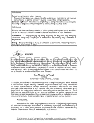 DEPED COPY
32
Linangin
Sa babasahing sanaysay na isinulat ni Plato, higit mo siyang makikilala na taglay niya
ang mataas na karunungan. Masasalamin mo rin ang pilosopiyang pinagbatayan niya
mula sa paksang kaniyang tinalakay sa sanaysay. Gayundin, bigyan mo ng pansin
kung paano nakatutulong ang sanaysay sa pagbuo ng sariling pananaw at paano ito
magagamit upang magkaroon ng kamalayan sa kultura at kaugalian ng isang bansa.
Ang sanaysay na ito ay salaysay ukol sa dalawang taong nag-uusap: ang marunong
na si Socrates at ang kapatid ni Plato na si Glaucon.
Ang Alegorya ng Yungib
ni Plato
(Isinalin sa Filipino ni Willita A. Enrijo)
At ngayon, sinasabi ko na hayaan mong ipakita ko ang isang anyo na dapat mabatid
o hindi mabatid tungkol sa ating kalikasan: Pagmasdan! May mga taong naninirahan
sa yungib na may lagusan patungo sa liwanag na umaabot sa kabuuan nito. Sila’y
naroroon mula pagkabata, at ang kanilang mga binti at leeg ay nakakadena kung
kaya’t hindi sila makagalaw, hadlang ito sa pagkilos pati ng kanilang mga ulo . Sa di
kalayuan, sa taas at likod nila ay may apoy na nagliliyab, sa pagitan ng apoy at mga
bilanggo may daang papataas. Kung ang paningin mo ay dadako sa mababang pader
nito, maihahalintulad ito sa isang tabing na pinagtatanghalan ng mga puppet.
Nasilayan ko.
At nasilayan mo rin ba ang mga taong dumadaan sa pagitan ng mga dingding
na may dala- dalang mga monumento at larawan ng mga hayop na likha sa kahoy at
bato? Ang iba sa kanila ay nagsasalita, ang iba ay tahimik. Naipakita mo sa akin ang
kakaiba nilang imahe. Sila nga ay kakaibang mga bilanggo.
Halimbawa:
Sadyang mahirap ang buhay ngayon.
•	 Paggamit ng mga simple o payak na salita sa sanaysay na impormal o di maanyo
samantalang sa pormal o maanyo ay ang paggamit ng piling mga salita.
Larawan ng Buhay – Nailalarawan ang buhay sa isang makatotohanang salaysay,
masining na paglalahad na gumagamit ng sariling himig ang may-akda.
Halimbawa:
Masdan ang ilang pamilyang nakatira sa ilalim ng tulay o gilid ng mga gusali. Kontento
na sila sa paghingi o pasahod-sahod ng kamay, naglilimos sa mga nagdaraan.
Damdamin – Naipapahayag ng isang magaling na may-akda ang kaniyang
damdamin nang may kaangkupan at kawastuhan sa paraang may kalawakan at
kaganapan.
Himig – Nagpapahiwatig ng kulay o kalikasan ng damdamin. Maaaring masaya,
malungkot, mapanudyo at iba pa.
All rights reserved. No part of this material may be reproduced or transmitted in any form or by any means -
electronic or mechanical including photocopying without written permission from the DepEd Central Office.
 