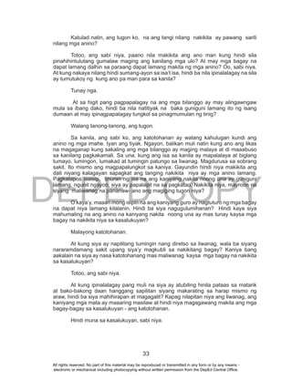 DEPED COPY
33
Katulad natin, ang tugon ko, na ang tangi nilang nakikita ay pawang sarili
nilang mga anino?
Totoo, ang sabi niya, paano nila makikita ang ano man kung hindi sila
pinahihintulutang gumalaw maging ang kanilang mga ulo? At may mga bagay na
dapat lamang dalhin sa paraang dapat lamang makita ng mga anino? Oo, sabi niya.
At kung nakaya nilang hindi sumang-ayon sa isa’t isa, hindi ba nila ipinalalagay na sila
ay tumutukoy ng kung ano pa man para sa kanila?
Tunay nga.
At sa higit pang pagpapalagay na ang mga bilanggo ay may alingawngaw
mula sa ibang dako, hindi ba nila natitiyak na baka guniguni lamang ito ng isang
dumaan at may ipinagpapalagay tungkol sa pinagmumulan ng tinig?
Walang tanong-tanong, ang tugon.
Sa kanila, ang sabi ko, ang katotohanan ay walang kahulugan kundi ang
anino ng mga imahe. Iyan ang tiyak. Ngayon, balikan muli natin kung ano ang likas
na magaganap kung sakaling ang mga bilanggo ay maging malaya at di maaabuso
sa kanilang pagkakamali. Sa una, kung ang isa sa kanila ay mapalalaya at biglang
tumayo, lumingon, lumakad at tumingin patungo sa liwanag. Magdurusa sa sobrang
sakit. Ito mismo ang magpapalungkot sa kaniya. Gayundin hindi niya makikita ang
dati niyang kalagayan sapagkat ang tanging nakikita niya ay mga anino lamang.
Pagkatapos isaisip, tinuran ng isa na ang kaniyang nakita noong una ay guniguni
lamang, ngunit ngayon, siya ay papalapit na sa pagkatao. Nakikita niya, mayroon na
siyang maliwanag na pananaw- ano ang magiging tugon niya?
O kaya’y, maaari mong isipin na ang kaniyang guro ay nagtuturo ng mga bagay
na dapat niya lamang kilalanin. Hindi ba siya nagugulumihanan? Hindi kaya siya
mahumaling na ang anino na kaniyang nakita noong una ay mas tunay kaysa mga
bagay na nakikita niya sa kasalukuyan?
Malayong katotohanan.
At kung siya ay napilitang tumingin nang diretso sa liwanag, wala ba siyang
nararamdamang sakit upang siya’y magkubli sa nakikitang bagay? Kaniya bang
aakalain na siya ay nasa katotohanang mas maliwanag kaysa mga bagay na nakikita
sa kasalukuyan?
Totoo, ang sabi niya.
At kung ipinalalagay pang muli na siya ay atubiling hinila pataas sa matarik
at bako-bakong daan hanggang sapilitan siyang makarating sa harap mismo ng
araw, hindi ba siya mahihirapan at magagalit? Kapag nilapitan niya ang liwanag, ang
kaniyang mga mata ay maaaring masilaw at hindi niya magagawang makita ang mga
bagay-bagay sa kasalukuyan - ang katotohanan.
Hindi muna sa kasalukuyan, sabi niya.
All rights reserved. No part of this material may be reproduced or transmitted in any form or by any means -
electronic or mechanical including photocopying without written permission from the DepEd Central Office.
 