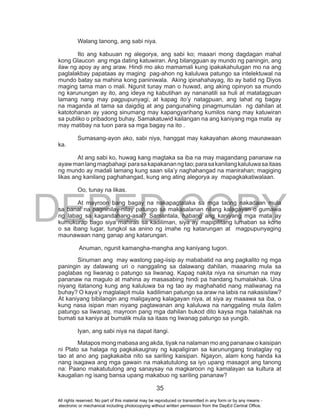 DEPED COPY
35
Walang tanong, ang sabi niya.
Ito ang kabuuan ng alegorya, ang sabi ko; maaari mong dagdagan mahal
kong Glaucon ang mga dating katuwiran. Ang bilangguan ay mundo ng paningin, ang
ilaw ng apoy ay ang araw. Hindi mo ako mamamali kung ipakakahulugan mo na ang
paglalakbay papataas ay maging pag-ahon ng kaluluwa patungo sa intelektuwal na
mundo batay sa mahina kong paniniwala. Aking ipinahahayag, ito ay batid ng Diyos
maging tama man o mali. Ngunit tunay man o huwad, ang aking opinyon sa mundo
ng karunungan ay ito, ang ideya ng kabutihan ay nananatili sa huli at matatagpuan
lamang nang may pagpupunyagi; at kapag ito’y natagpuan, ang lahat ng bagay
na maganda at tama sa daigdig at ang pangunahing pinagmumulan ng dahilan at
katotohanan ay yaong sinumang may kapangyarihang kumilos nang may katuwiran
sa publiko o pribadong buhay. Samakatuwid kailangan na ang kaniyang mga mata ay
may matibay na tuon para sa mga bagay na ito .
Sumasang-ayon ako, sabi niya, hanggat may kakayahan akong maunawaan
ka.
At ang sabi ko, huwag kang magtaka sa iba na may magandang pananaw na
ayawmanlangmagbahagi parasakapakananngtao;parasakanilangkaluluwasaitaas
ng mundo ay madali lamang kung saan sila’y naghahangad na manirahan; magiging
likas ang kanilang paghahangad, kung ang ating alegorya ay mapagkakatiwalaan.
Oo, tunay na likas.
At mayroon bang bagay na nakapagtataka sa mga taong nakadaan mula
sa banal na pagninilay-nilay patungo sa makasalanan nilang kalagayan o gumawa
ng labag sa kagandahang-asal? Samantala, habang ang kaniyang mga mata ay
kumukurap bago siya mahirati sa kadiliman, siya ay mapipilitang lumaban sa korte
o sa ibang lugar, tungkol sa anino ng imahe ng katarungan at magpupunyaging
maunawaan nang ganap ang katarungan.
Anuman, ngunit kamangha-mangha ang kaniyang tugon.
Sinuman ang may wastong pag-iisip ay mababatid na ang pagkalito ng mga
paningin ay dalawang uri o nanggaling sa dalawang dahilan, maaaring mula sa
paglabas ng liwanag o patungo sa liwanag. Kapag nakita niya na sinuman na may
pananaw na magulo at mahina ay masasabing hindi pa handang humalakhak. Una
niyang itatanong kung ang kaluluwa ba ng tao ay maghahatid nang maliwanag na
buhay? O kaya’y maglalapit mula kadiliman patungo sa araw na labis na nakasisilaw?
At kaniyang bibilangin ang maligayang kalagayan niya, at siya ay maaawa sa iba, o
kung nasa isipan man niyang pagtawanan ang kaluluwa na nanggaling mula ilalim
patungo sa liwanag, mayroon pang mga dahilan bukod dito kaysa mga halakhak na
bumati sa kaniya at bumalik mula sa itaas ng liwanag patungo sa yungib.
Iyan, ang sabi niya na dapat itangi.
Matapos mong mabasa ang akda, tiyak na nalaman mo ang pananaw o kaisipan
ni Plato sa halaga ng pagkakaugnay ng kapaligiran sa karunungang tinataglay ng
tao at ano ang pagkakaiba nito sa sariling kaisipan. Ngayon, alam kong handa ka
nang isagawa ang mga gawain na makatutulong sa iyo upang masagot ang tanong
na: Paano makatutulong ang sanaysay na magkaroon ng kamalayan sa kultura at
kaugalian ng isang bansa upang makabuo ng sariling pananaw?
All rights reserved. No part of this material may be reproduced or transmitted in any form or by any means -
electronic or mechanical including photocopying without written permission from the DepEd Central Office.
 