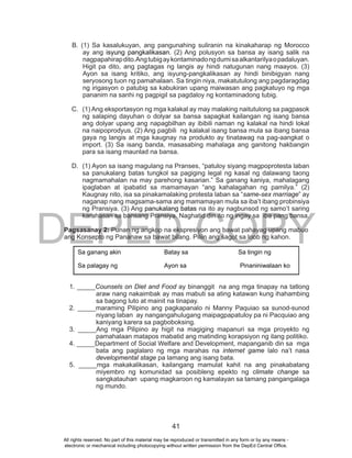 DEPED COPY
41
B. (1) Sa kasalukuyan, ang pangunahing suliranin na kinakaharap ng Morocco
ay ang isyung pangkalikasan. (2) Ang polusyon sa bansa ay isang salik na
nagpapahirapdito.Angtubigaykontaminadongdumisaalkantarilyaopadaluyan.
Higit pa dito, ang pagtagas ng langis ay hindi natugunan nang maayos. (3)
Ayon sa isang kritiko, ang isyung-pangkalikasan ay hindi binibigyan nang
seryosong tuon ng pamahalaan. Sa tingin niya, makatutulong ang pagdaragdag
ng irigasyon o patubig sa kabukiran upang maiwasan ang pagkatuyo ng mga
pananim na sanhi ng pagpigil sa pagdaloy ng kontaminadong tubig.
C. (1) Ang eksportasyon ng mga kalakal ay may malaking naitutulong sa pagpasok
ng salaping dayuhan o dolyar sa bansa sapagkat kailangan ng isang bansa
ang dolyar upang ang napagbilhan ay ibibili naman ng kalakal na hindi lokal
na naipoprodyus. (2) Ang pagbili ng kalakal isang bansa mula sa ibang bansa
gaya ng langis at mga kaugnay na produkto ay tinatawag na pag-aangkat o
import. (3) Sa isang banda, masasabing mahalaga ang ganitong hakbangin
para sa isang maunlad na bansa.
D. (1) Ayon sa isang magulang na Pranses, “patuloy siyang magpoprotesta laban
sa panukalang batas tungkol sa pagiging legal ng kasal ng dalawang taong
nagmamahalan na may parehong kasarian.” Sa ganang kaniya, mahalagang
ipaglaban at ipabatid sa mamamayan “ang kahalagahan ng pamilya.” (2)
Kaugnay nito, isa sa pinakamalaking protesta laban sa “same-sex marriage” ay
naganap nang magsama-sama ang mamamayan mula sa iba’t ibang probinsiya
ng Pransiya. (3) Ang panukalang batas na ito ay nagbunsod ng samo’t saring
karahasan sa bansang Pransiya. Naghatid din ito ng ingay sa iba pang bansa.
Pagsasanay 2: Punan ng angkop na ekspresiyon ang bawat pahayag upang mabuo
ang Konsepto ng Pananaw sa bawat bilang. Piliin ang sagot sa loob ng kahon.
1. _____Counsels on Diet and Food ay binanggit na ang mga tinapay na tatlong
araw nang nakaimbak ay mas mabuti sa ating katawan kung ihahambing
sa bagong luto at mainit na tinapay.
2. _____maraming Pilipino ang pagkapanalo ni Manny Paquiao sa sunod-sunod
niyang laban ay nangangahulugang maipagpapatuloy pa ni Pacquiao ang
kaniyang karera sa pagboboksing.
3. _____Ang mga Pilipino ay higit na magiging mapanuri sa mga proyekto ng
pamahalaan matapos mabatid ang matinding korapsiyon ng ilang politiko.
4. _____Department of Social Welfare and Development, mapanganib din sa mga
bata ang paglalaro ng mga marahas na internet game lalo na’t nasa
developmental stage pa lamang ang isang bata.
5. _____mga makakalikasan, kailangang mamulat kahit na ang pinakabatang
miyembro ng komunidad sa posibleng epekto ng climate change sa
sangkatauhan upang magkaroon ng kamalayan sa tamang pangangalaga
ng mundo.
Sa ganang akin Batay sa Sa tingin ng
Sa palagay ng Ayon sa Pinaniniwalaan ko
All rights reserved. No part of this material may be reproduced or transmitted in any form or by any means -
electronic or mechanical including photocopying without written permission from the DepEd Central Office.
 