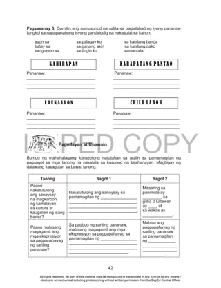 DEPED COPY
42
Pagsasanay 3: Gamitin ang sumusunod na salita sa paglalahad ng iyong pananaw
tungkol sa napapanahong isyung pandaigdig na nakasulat sa kahon.
ayon sa sa palagay ko sa kabilang banda
batay sa sa ganang akin sa kabilang dako
sang-ayon sa sa tingin ko samantala
Pananaw: Pananaw:
______________________________ _____________________________
______________________________ _____________________________
______________________________ _____________________________
Pananaw: Pananaw:
______________________________ _____________________________
______________________________ _____________________________
______________________________ _____________________________
Pagnilayan at Unawain
Bumuo ng mahahalagang konseptong natutuhan sa aralin sa pamamagitan ng
pagsagot sa mga tanong na nakatala sa kasunod na talahanayan. Magbigay ng
dalawang kasagutan sa bawat tanong.
Tanong Sagot 1 Sagot 2
Paano
nakatutulong
ang sanaysay
na magkaroon
ng kamalayan
sa kultura at
kaugalian ng isang
bansa?
Nakatutulong ang sanaysay sa
pamamagitan ng ________________
______________________________
______________________________
______________________________.
Maaaring sa
panimula ay
________, sa
gitna o katawan
ay ____ at
sa wakas ay
_____________.
Paano mabisang
magagamit ang
mga ekspresiyon
sa pagpapahayag
ng sariling
pananaw?
Sa pagbuo ng sariling pananaw,
mabisang magagamit ang mga
ekspresiyon sa pagpapahayag sa
pamamagitan ng ________________
______________________________
______________________________
__________________________.
Mabisa ang
pagpapahayag ng
sariling pananaw
sa pamamagitan
ng ____________
_______________
_______________
__________.
K A H I R A P A N K A R A P A T A N G P A N T A O
E D U K A S Y O N C H I L D L A B O R
All rights reserved. No part of this material may be reproduced or transmitted in any form or by any means -
electronic or mechanical including photocopying without written permission from the DepEd Central Office.
 
