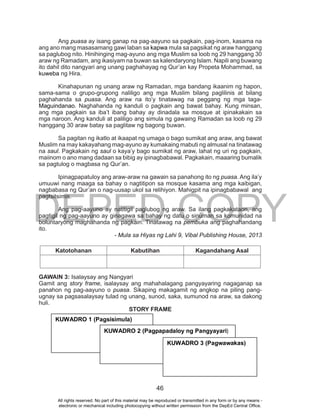 DEPED COPY
46
Ang puasa ay isang ganap na pag-aayuno sa pagkain, pag-inom, kasama na
ang ano mang masasamang gawi laban sa kapwa mula sa pagsikat ng araw hanggang
sa paglubog nito. Hinihinging mag-ayuno ang mga Muslim sa loob ng 29 hanggang 30
araw ng Ramadam, ang ikasiyam na buwan sa kalendaryong Islam. Napili ang buwang
ito dahil dito nangyari ang unang paghahayag ng Qur’an kay Propeta Mohammad, sa
kuweba ng Hira.
Kinahapunan ng unang araw ng Ramadan, mga bandang ikaanim ng hapon,
sama-sama o grupo-grupong naliligo ang mga Muslim bilang paglilinis at bilang
paghahanda sa puasa. Ang araw na ito’y tinatawag na peggang ng mga taga-
Maguindanao. Naghahanda ng kanduli o pagkain ang bawat bahay. Kung minsan,
ang mga pagkain sa iba’t ibang bahay ay dinadala sa mosque at ipinakakain sa
mga naroon. Ang kanduli at paliligo ang simula ng gawaing Ramadan sa loob ng 29
hanggang 30 araw batay sa paglitaw ng bagong buwan.
Sa pagitan ng ikatlo at ikaapat ng umaga o bago sumikat ang araw, ang bawat
Muslim na may kakayahang mag-ayuno ay kumakaing mabuti ng almusal na tinatawag
na saul. Pagkakain ng saul o kaya’y bago sumikat ng araw, lahat ng uri ng pagkain,
maiinom o ano mang dadaan sa bibig ay ipinagbabawal. Pagkakain, maaaring bumalik
sa pagtulog o magbasa ng Qur’an.
Ipinagpapatuloy ang araw-araw na gawain sa panahong ito ng puasa. Ang ila’y
umuuwi nang maaga sa bahay o nagtitipon sa mosque kasama ang mga kaibigan,
nagbabasa ng Qur’an o nag-uusap ukol sa relihiyon. Mahigpit na ipinagbabawal ang
pagtsitsimis.
Ang pag-aayuno ay natitigil paglubog ng araw. Sa ilang pagkakataon, ang
pagtigil ng pag-aayuno ay ginagawa sa bahay ng datu o sinuman sa komunidad na
boluntaryong maghahanda ng pagkain. Tinatawag na pembuka ang paghahandang
ito.
- Mula sa Hiyas ng Lahi 9, Vibal Publishing House, 2013
Katotohanan Kabutihan Kagandahang Asal
GAWAIN 3: Isalaysay ang Nangyari
Gamit ang story frame, isalaysay ang mahahalagang pangyayaring nagaganap sa
panahon ng pag-aayuno o puasa. Sikaping makagamit ng angkop na piling pang-
ugnay sa pagsasalaysay tulad ng unang, sunod, saka, sumunod na araw, sa dakong
huli.
STORY FRAME
KUWADRO 1 (Pagsisimula)
KUWADRO 2 (Pagpapadaloy ng Pangyayari)
KUWADRO 3 (Pagwawakas)
All rights reserved. No part of this material may be reproduced or transmitted in any form or by any means -
electronic or mechanical including photocopying without written permission from the DepEd Central Office.
 
