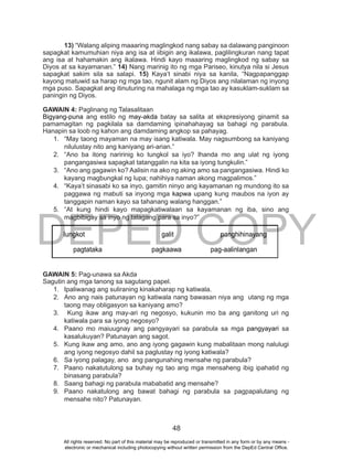 DEPED COPY
48
13) “Walang aliping maaaring maglingkod nang sabay sa dalawang panginoon
sapagkat kamumuhian niya ang isa at iibigin ang ikalawa, paglilingkuran nang tapat
ang isa at hahamakin ang ikalawa. Hindi kayo maaaring maglingkod ng sabay sa
Diyos at sa kayamanan.” 14) Nang marinig ito ng mga Pariseo, kinutya nila si Jesus
sapagkat sakim sila sa salapi. 15) Kaya’t sinabi niya sa kanila, “Nagpapanggap
kayong matuwid sa harap ng mga tao, ngunit alam ng Diyos ang nilalaman ng inyong
mga puso. Sapagkat ang itinuturing na mahalaga ng mga tao ay kasuklam-suklam sa
paningin ng Diyos.
GAWAIN 4: Paglinang ng Talasalitaan
Bigyang-puna ang estilo ng may-akda batay sa salita at ekspresiyong ginamit sa
pamamagitan ng pagkilala sa damdaming ipinahahayag sa bahagi ng parabula.
Hanapin sa loob ng kahon ang damdaming angkop sa pahayag.
1. “May taong mayaman na may isang katiwala. May nagsumbong sa kaniyang
nilulustay nito ang kaniyang ari-arian.”
2. “Ano ba itong naririnig ko tungkol sa iyo? Ihanda mo ang ulat ng iyong
pangangasiwa sapagkat tatanggalin na kita sa iyong tungkulin.”
3. “Ano ang gagawin ko? Aalisin na ako ng aking amo sa pangangasiwa. Hindi ko
kayang magbungkal ng lupa; nahihiya naman akong magpalimos.”
4. “Kaya’t sinasabi ko sa inyo, gamitin ninyo ang kayamanan ng mundong ito sa
paggawa ng mabuti sa inyong mga kapwa upang kung maubos na iyon ay
tanggapin naman kayo sa tahanang walang hanggan.”
5. “At kung hindi kayo mapagkatiwalaan sa kayamanan ng iba, sino ang
magbibigay sa inyo ng talagang para sa inyo?”
GAWAIN 5: Pag-unawa sa Akda
Sagutin ang mga tanong sa sagutang papel.
1. Ipaliwanag ang suliraning kinakaharap ng katiwala.
2. Ano ang nais patunayan ng katiwala nang bawasan niya ang utang ng mga
taong may obligasyon sa kaniyang amo?
3. Kung ikaw ang may-ari ng negosyo, kukunin mo ba ang ganitong uri ng
katiwala para sa iyong negosyo?
4. Paano mo maiuugnay ang pangyayari sa parabula sa mga pangyayari sa
kasalukuyan? Patunayan ang sagot.
5. Kung ikaw ang amo, ano ang iyong gagawin kung mabalitaan mong nalulugi
ang iyong negosyo dahil sa paglustay ng iyong katiwala?
6. Sa iyong palagay, ano ang pangunahing mensahe ng parabula?
7. Paano nakatutulong sa buhay ng tao ang mga mensaheng ibig ipahatid ng
binasang parabula?
8. Saang bahagi ng parabula mababatid ang mensahe?
9. Paano nakatulong ang bawat bahagi ng parabula sa pagpapalutang ng
mensahe nito? Patunayan.
lungkot galit panghihinayang
pagtataka pagkaawa pag-aalinlangan
All rights reserved. No part of this material may be reproduced or transmitted in any form or by any means -
electronic or mechanical including photocopying without written permission from the DepEd Central Office.
 