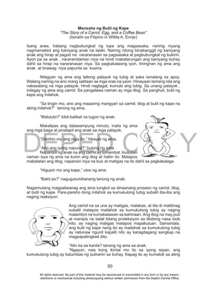 DEPED COPY
50
Mensahe ng Butil ng Kape
“The Story of a Carrot, Egg, and a Coffee Bean”
(Isinalin sa Filipino ni Willita A. Enrijo)
Isang araw, habang nagbubungkal ng lupa ang magsasaka, narinig niyang
nagmamaktol ang kaniyang anak na lalaki. Narinig nitong binabanggit ng kaniyang
anak ang hirap at pagod na nararanasan sa pagsasaka at pagbubungkal ng bukirin.
Ayon pa sa anak , nararamdaman niya na hindi makatarungan ang kaniyang buhay
dahil sa hirap na nararanasan niya. Sa pagkakataong iyon, tiningnan ng ama ang
anak at tinawag niya papunta sa kusina.
Nilagyan ng ama ang tatlong palayok ng tubig at saka isinalang sa apoy.
Walang narinig na ano mang salitaan sa mga oras na yaon. Hinayaan lamang nila ang
nakasalang na mga palayok. Hindi nagtagal, kumulo ang tubig. Sa unang palayok ,
inilagay ng ama ang carrot. Sa pangalawa naman ay mga itlog. Sa panghuli, butil ng
kape ang inilahok.
“Sa tingin mo, ano ang maaaring mangyari sa carrot, itlog at butil ng kape na
aking inilahok?” tanong ng ama.
“Maluluto?” kibit-balikat na tugon ng anak.
Makalipas ang dalawampung minuto, inalis ng ama
ang mga baga at pinalapit ang anak sa mga palayok.
“Damhin mo ang mga ito,” hikayat ng ama.
“Ano ang iyong napuna?” bulong ng ama.
Napansin ng anak na ang carrot ay lumambot. Inutusan
naman siya ng ama na kunin ang itlog at hatiin ito. Matapos
mabalatan ang itlog, napansin niya na buo at matigas na ito dahil sa pagkakalaga.
“Higupin mo ang kape,” utos ng ama.
“Bakit po?” nagugulumihanang tanong ng anak.
Nagsimulang magpaliwanag ang ama tungkol sa dinaanang proseso ng carrot, itlog,
at butil ng kape. Pare-pareho itong inilahok sa kumukulong tubig subalit iba-iba ang
naging reaksiyon.
Ang carrot na sa una ay matigas, malakas, at tila di matitinag
subalit matapos mailahok sa kumukulong tubig ay naging
malambot na kumakatawan sa kahinaan. Ang itlog na may puti
at manipis na balat bilang proteksiyon sa likidong nasa loob
nito, ay naging matigas matapos mapakuluan. Samantala,
ang butil ng kape nang ito ay mailahok sa kumukulong tubig
ay natunaw ngunit kapalit nito ay karagdagang sangkap na
magpapatingkad dito.
“Alin ka sa kanila? tanong ng ama sa anak.
“Ngayon, nais kong ikintal mo ito sa iyong isipan, ang
kumukulong tubig ay katumbas ng suliranin sa buhay. Kapag ito ay kumatok sa ating
All rights reserved. No part of this material may be reproduced or transmitted in any form or by any means -
electronic or mechanical including photocopying without written permission from the DepEd Central Office.
 