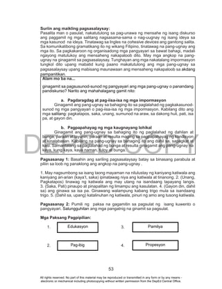 DEPED COPY
53
Suriin ang maikling pagsasalaysay:
Pasalita man o pasulat, nakatutulong sa pag-unawa ng mensahe ng isang diskurso
ang paggamit ng mga salitang nagsasama-sama o nag-uugnay ng isang ideya sa
mga kasunod na ideya. Tinatawag sa Ingles na cohesive devices ang ganitong salita.
Sa komunikatibong gramatikang ito ng wikang Filipino, tinatawag na pang-ugnay ang
mga ito. Sa pagkakaroon ng organisadong mga pangyayari sa bawat bahagi, madali
ngayong matutukoy ang mensaheng nakapaloob dito. May mga angkop na pang-
ugnay na ginagamit sa pagsasalaysay. Tunghayan ang mga nakatalang impormasyon
tungkol dito upang mabatid kung paano makatutulong ang mga pang-ugnay sa
pagsasalaysay upang mabisang maunawaan ang mensaheng nakapaloob sa akdang
pampanitikan.
Pagsasanay 1: Basahin ang sariling pagsasalaysay batay sa binasang parabula at
piliin sa loob ng panaklong ang angkop na pang-ugnay .
1. May nagsumbong sa isang taong mayaman na nilulustay ng kaniyang katiwala ang
kaniyang ari-arian (kaya’t, saka) ipinatawag niya ang katiwala at tinanong. 2. (Unang,
Pagkatapos) tinawag ng katiwala ang may utang na isandaang tapayang langis.
3. (Saka, Pati) pinaupo at pinapalitan ng limampu ang kasulatan. 4. (Gayon din, dahil
sa) ang ginawa sa isa pa. Ginawang walampung kabang trigo mula sa isandaang
trigo. 5. (Dahil sa, upang) katalinuhan ng katiwala, pinuri ng amo ang tusong katiwala.
Pagsasanay 2: Pumili ng paksa na gagamitin sa pagsulat ng isang kuwento o
pangyayari. Salungguhitan ang mga pangatnig na ginamit sa pagsulat.
Mga Paksang Pagpipilian:
1. 3.
2. 4.
Alam mo ba na...
ginagamit sa pagsusunod-sunod ng pangyayari ang mga pang-ugnay o panandang
pandiskurso? Narito ang mahahalagang gamit nito:
a. Pagdaragdag at pag-iisa-isa ng mga impormasyon
Ginagamit ang pang-ugnay sa bahaging ito sa paglalahad ng pagkakasunod-
sunod ng mga pangyayari o pag-iisa-isa ng mga impormasyon. Kabilang dito ang
mga salitang: pagkatapos, saka, unang, sumunod na araw, sa dakong huli, pati, isa
pa, at gayon din.
b. Pagpapahayag ng mga kaugnayang lohikal
Ginagamit ang pang-ugnay sa bahaging ito ng paglalahad ng dahilan at
bunga, paraan at layunin, paraan at resulta maging sa pagpapahayag ng kondisyon
at kinalabasan. Kabilang na pang-ugnay sa bahaging ito ang dahil sa, sapagkat at
kasi. Samantalang sa paglalahad ng bunga at resulta ginagamit ang pang-ugnay na
kaya, kung kaya, kaya naman, tuloy at bunga.
Edukasyon
Pag-ibig
Pamilya
Propesyon
All rights reserved. No part of this material may be reproduced or transmitted in any form or by any means -
electronic or mechanical including photocopying without written permission from the DepEd Central Office.
 