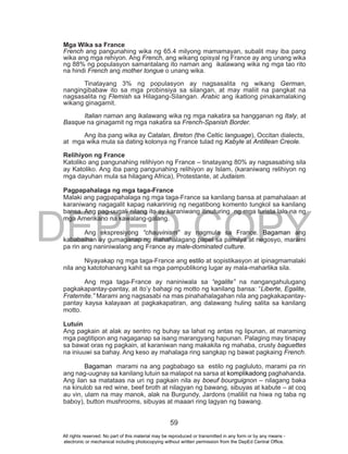 DEPED COPY
59
Mga Wika sa France
French ang pangunahing wika ng 65.4 milyong mamamayan, subalit may iba pang
wika ang mga rehiyon. Ang French, ang wikang opisyal ng France ay ang unang wika
ng 88% ng populasyon samantalang ito naman ang ikalawang wika ng mga tao rito
na hindi French ang mother tongue o unang wika.
Tinatayang 3% ng populasyon ay nagsasalita ng wikang German,
nangingibabaw ito sa mga probinsiya sa silangan, at may maliit na pangkat na
nagsasalita ng Flemish sa Hilagang-Silangan. Arabic ang ikatlong pinakamalaking
wikang ginagamit.
Italian naman ang ikalawang wika ng mga nakatira sa hangganan ng Italy, at
Basque na ginagamit ng mga nakatira sa French-Spanish Border.
Ang iba pang wika ay Catalan, Breton (the Celtic language), Occitan dialects,
at mga wika mula sa dating kolonya ng France tulad ng Kabyle at Antillean Creole.
Relihiyon ng France
Katoliko ang pangunahing relihiyon ng France – tinatayang 80% ay nagsasabing sila
ay Katoliko. Ang iba pang pangunahing relihiyon ay Islam, (karaniwang relihiyon ng
mga dayuhan mula sa hilagang Africa), Protestante, at Judaism.
Pagpapahalaga ng mga taga-France
Malaki ang pagpapahalaga ng mga taga-France sa kanilang bansa at pamahalaan at
karaniwang nagagalit kapag nakaririnig ng negatibong komento tungkol sa kanilang
bansa. Ang pag-uugali nilang ito ay karaniwang itinuturing ng mga turista lalo na ng
mga Amerikano na kawalang-galang.
Ang ekspresiyong “chauvinism” ay nagmula sa France. Bagaman ang
kababaihan ay gumaganap ng mahahalagang papel sa pamilya at negosyo, marami
pa rin ang naniniwalang ang France ay male-dominated culture.
Niyayakap ng mga taga-France ang estilo at sopistikasyon at ipinagmamalaki
nila ang katotohanang kahit sa mga pampublikong lugar ay mala-maharlika sila.
Ang mga taga-France ay naniniwala sa “egalite” na nangangahulugang
pagkakapantay-pantay, at ito’y bahagi ng motto ng kanilang bansa: “Liberte, Egalite,
Fraternite.” Marami ang nagsasabi na mas pinahahalagahan nila ang pagkakapantay-
pantay kaysa kalayaan at pagkakapatiran, ang dalawang huling salita sa kanilang
motto.
Lutuin
Ang pagkain at alak ay sentro ng buhay sa lahat ng antas ng lipunan, at maraming
mga pagtitipon ang nagaganap sa isang marangyang hapunan. Palaging may tinapay
sa bawat oras ng pagkain, at karaniwan nang makakita ng mahaba, crusty baguettes
na iniuuwi sa bahay. Ang keso ay mahalaga ring sangkap ng bawat pagkaing French.
Bagaman marami na ang pagbabago sa estilo ng pagluluto, marami pa rin
ang nag-uugnay sa kanilang lutuin sa malapot na sarsa at komplikadong paghahanda.
Ang ilan sa matataas na uri ng pagkain nila ay boeuf bourguignon – nilagang baka
na kinulob sa red wine, beef broth at nilagyan ng bawang, sibuyas at kabute – at coq
au vin, ulam na may manok, alak na Burgundy, Jardons (maliliit na hiwa ng taba ng
baboy), button mushrooms, sibuyas at maaari ring lagyan ng bawang.
All rights reserved. No part of this material may be reproduced or transmitted in any form or by any means -
electronic or mechanical including photocopying without written permission from the DepEd Central Office.
 
