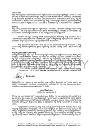 DEPED COPY
60
Pananamit
Ang Paris ay kilala sa matataas na uri ng fashion houses; ang mga taga-France ay kilala
sa hindi matatawarang mariringal na pananamit. Karamihan sa kanila ay sopistikado
kung manamit, disente at sunod sa uso (professional and fashionable style), ngunit
hindi sobra sa dekorasyon (overly fussy). Ang karaniwang damit nila ay mahahabang
amerikana, terno, mga bandana (scarves) at berets o bilog at malalambot na sombrero.
Sining
Ang sining ay nasa lahat ng sulok ng France – lalo na sa Paris at iba pang pangunahing
lungsod – at ang impluwensiyang Gothic, Romanesque Rococo at Neoclassic ay
makikita sa maraming simbahan at iba pang pampublikong gusali.
Marami sa mga kilalang artist ng kasaysayan, kabilang ang Espanyol na si
Pablo Picasso at Dutch-born Vincent van Gogh ay naghanap ng inspirasyon sa Paris,
at sila rin ang nagpasimuno ng impressionism movement.
Ang Louvre Museum sa Paris ay ilan sa pinakamalalaking museum at ang
tahanan ng maraming kilalang gawa ng sining, kasama na ang Mona Lisa at Venus de
Milo.
Mga Piyesta at Pagdiriwang
Ipinagdiriwang ng mga taga-France ang mga tradisyunal na piyesta ng mga Kristiyano
tulad ng Pasko at Mahal na Araw. Inaalaala din nila ang May Day, kilala rin bilang Araw
ng mga Manggagawa tuwing Mayo 1 at Araw ng Tagumpay sa Europa kapag Mayo
8 bilang pag-alaala sa pagtatapos ng pakikipaglaban sa Europa noong Ikalawang
Digmaang Pandaigdig. Ang Araw ng Bastille ay ipinagdiriwang tuwing Hulyo 14, ang
araw kung kailan ang fortress ng Paris ay binagyo ng mga rebolosyunista upang
masimulan na ang Rebolusyon sa France.
French Culture: Customs and Traditions – LiveScience, kinuha noong
Disyembre 3, 2014; Mula sa www.livescience.com/39149-french-culture.html
Linangin
Babasahin mo ngayon at pag-aaralan ang maikling kuwento ng France upang sa
gayo’y maunawaan mo kung masasalamin sa katauhan ng mga tauhan ang pag-
uugali ng mga taong pinanggalingan ng akda.
Ang Kuwintas
ni Guy de Maupassant
Siya’y isa sa magaganda’t mapanghalinang babae na sa pagkakamali ng tadhana
ay isinilang sa angkan ng mga tagasulat. Pumayag siyang pakasal sa isang abang
tagasulat sa Kagawaran ng Instruksyon Publiko sapagkat walang paraan upang siya’y
makilala, panuyuan, bigyan ng dote, at pakasalan ng isang mayaman at tanyag na
lalaki.
Pangkaraniwan lamang ang mga isinusuot niyang damit dahil sa hindi niya
kayang magsuot ng magagara. Hindi siya maligaya. Sa pakiwari niya’y alangan sa
kaniya ang lalaking nakaisang-dibdib sapagkat sa mga babae ay walang pagkakaiba-
iba ng katayuan sa buhay. Ang ganda’t alindog ay sapat na upang maging kapantay
ng sinumang hamak na babae ang isang babaing nagmula sa pinakadakilang angkan.
All rights reserved. No part of this material may be reproduced or transmitted in any form or by any means -
electronic or mechanical including photocopying without written permission from the DepEd Central Office.
 