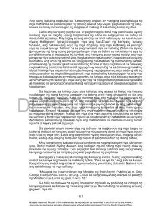 DEPED COPY
61
Ang isang babaing nagbuhat sa karaniwang angkan ay magiging kasinghalaga ng
mga maharlika sa pamamagitan ng pinong asal at pag-uugali, pagkakaroon ng pang-
unawa sa tunay na kahulugan ng magara at makisig at kakaibang kislap ng diwa.
Labis ang kaniyang pagdurusa at paghihinagpis dahil may paniniwala siyang
isinilang siya sa daigdig upang magtamasa ng lubos na kaligayahan sa buhay na
maidudulot ng salapi. May taglay siyang alindog na hindi nababagay sa kasalukuyan
niyang kalagayan. Ipinaghihinagpis niya ang karukhaan ng kaniyang lumang
tahanan, ang nakaaawang anyo ng mga dingding, ang mga kurtinang sa paningin
niya ay napakapangit. Malimit na sa pagmamasid niya sa babaing Briton na siyang
gumaganap ng ilang abang pangangailangan niya sa buhay ay nakadarama siya ng
panghihinayang at napuputos ng lumbay ang kaniyang puso kapag naiisip ang mga
pangarapniyasabuhaynahindiyatamagkakaroonngkatuparan.Naglalarosakaniyang
balintataw ang anyo ng tahimik na tanggapang nasasabitan ng mamahaling kurtina,
pinaliliwanag ng matatangkad na kandilerong bronse at may nagtatanod na dalawang
naglalakihang bantay na dahil sa init ng pugon ay nakatulog na sa dalawang malaking
silyon. Naiisip niya ang mahahabang bulwagang nagagayakan ng mga sedang tela ng
unang panahon na nagsisilbing palamuti, mga mamahaling kasangkapan na ang mga
hiwaga at kababalaghan ay walang kapantay na halaga, mga silid-bihisang marangya
at humahalimuyak sa bango, mga taong tanyag na pinagmimithing makilala ng balana
at makikisig na ginoong pinananabikang karinggan ng papuri at pinaglulunggatian ng
kababaihan.
Sa hapunan, sa tuwing uupo siya kaharap ang asawa sa harap ng mesang
nalalatagan ng isang kayong pansapin na tatlong araw nang ginagamit ay iba ang
laman ng kaniyang kaisipan. Kahit na naririnig niya ang malugod na pagsasabi ng
asawa pagkabukas ng supera ng “A, ang masarap na potau-feu! Aywan nga ba kung
may masarap pa riyan!” Ang nasa isip niya sa mga gayong sandali ay ang nakakainggit
na masarap na hapunan, ang mga nagkikinangang kubyertos at ang marangyang
kapaligiran. Kaagad na naiisip din niya ang mga malinamnam na pagkaing nakalagay
sa magagandang pinggan. Naiisip din niya ang mga papuring ibinubulong sa kaniya
na kunwari’y hindi niya napapansin ngunit sa katotohanan ay nakakikiliti sa kaniyang
damdamin samantalang nilalasap niya ang malinamnam na mamula-mulang laman
ng isda o kaya’y pakpak ng pugo.
Sa pakiwari niya’y iniukol siya ng tadhana na magkaroon ng mga bagay na
lubhang malapit sa kaniyang puso katulad ng magagarang damit at mga hiyas ngunit
wala siya ng mga iyon. Labis ang pagmimithi niyang masiyahan siya, maging kahali-
halina, kaibig-ibig, maging tampulan ng papuri at pangimbuluhan ng ibang babae.
May isang naging kaklase siya sa kumbento na naging kaibigan niya. Mayaman
iyon. Dati’y malimit niyang dalawin ang kaibigan ngunit nitong mga huling araw ay
iniwasan na niyang dumalaw roon sapagkat lalo lamang tumitindi ang kapighatiang
kaniyang nadarama sa kaniyang pag-uwi pagkatapos ng pagdalaw.
Isang gabi’y masayang dumating ang kaniyang asawa. Buong pagmamalaking
iniabot sa kaniya ang hawak na malaking sobre. “Para sa iyo ito,” ang sabi sa kaniya.
Kaagad niyang inabot ang sobre at nagmamadaling pinunit ang dulo nito. Nabasa niya
ang nakalimbag na mga salitang:
“Malugod na inaanyayahan ng Ministro ng Instruksyon Publiko at ni Gng.
George Ramponneau sina G. at Gng. Loisel sa isang kasayahang idaraos sa palasyo
ng Ministeryo sa Lunes ng gabi, Enero 18.”
Sa halip na matuwa na siyang inaasahan ng lalaki ay padabog na inihagis ng
kaniyang asawa sa ibabaw ng mesa ang paanyaya. Bumubulong na sinabing ano ang
gagawin niya rito.
All rights reserved. No part of this material may be reproduced or transmitted in any form or by any means -
electronic or mechanical including photocopying without written permission from the DepEd Central Office.
 