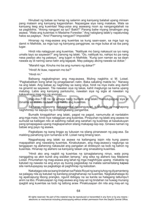 DEPED COPY
64
Hinubad ng babae sa harap ng salamin ang kaniyang balabal upang minsan
pang malasin ang kaniyang kagandahan. Napasigaw siya nang malakas. Wala sa
kaniyang leeg ang kuwintas! Nag-usisa ang asawang noon ay nangangalahati na
sa pagbibihis. “Anong nangyari sa iyo? Bakit?” Parang baliw niyang binalingan ang
asawa. “Wala ang kuwintas ni Madame Forestier.” Ang nabiglang lalaki’y napalundag
halos sa pagtayo. “Ano! Paanong nangyari? Imposible!”
Hinanap ng mag-asawa ang kuwintas sa kung saan-saan, sa mga lupi ng
damit ni Mathilde, sa mga lupi ng kaniyang pangginaw, sa mga bulsa at sa iba pang
lugar.
Hindi nila natagpuan ang kuwintas. “Natitiyak mo bang nakasuot sa iyo nang
umalis tayo sa sayawan?” ang tanong ng lalaki. “Oo, natitiyak ko, nahipo ko pa nang
nasa pasilyo ako ng palasyo,” ang tugon ni Mathilde. “Kung iyon naman ay sa daan
nawala ay di narinig sana natin ang lagapak. May palagay akong nawala sa dokar.”
“Marahil nga. Kinuha mo ba ang numero ng dokar?”
“Hindi! At ikaw, napansin mo ba?”
“Hindi rin.”
Balisang nagkatinginan ang mag-asawa. Muling nagbihis si M. Loisel.
“Pagbabalikan kong lahat ng pinagdaanan natin. Baka sakaling makita ko.” Nanaog
na ang lalaki. Ang babae ay naghintay sa isang silya, hindi na niya inalis ang damit
na ginamit sa sayawan. Tila nawalan siya ng lakas, kahit magtungo sa kama upang
matulog. Labis ang kaniyang panlulumo, nawalan siya ng sigla at nawalan ng
kakayahang mag-isip ng anoman.
Mag-iika-7:00 na ng umaga nang bumalik ang lalaki. Nanlulupaypay siya at
ibinalita sa asawa na hindi niya nakita ang kuwintas.
Sa harap ng gayong nakagigimbal na pangyayari, si Mathilde ay maghapong
naghihintay na sapupo ng di-matingkalang pangamba.
Bumalik kinagabihan ang lalaki, pagod na pagod, namumutla at nanlalalim
ang mga mata; hindi niya natagpuan ang kuwintas. Pinayuhan ng lalaki ang asawa na
sumulat sa kaibigan nito at sabihing nabali ang sarahan ng kuwintas at kasalukuyan
pang ipinapagawa upang magkapanahon silang makapag-isip-isip. Ginawa naman ng
babae ang payo ng asawa.
Pagkalipas ng isang linggo ay lubusan na silang pinanawan ng pag-asa. Sa
maikling panahong iyon tumanda si M. Loisel nang limang taon.
Nagpahayag ang lalaki sa asawa na kailangang isipin nila kung paano
mapapalitan ang nawalang kuwintas. Kinabukasan, ang mag-asawa’y nagtungo sa
tanggapan ng alaherong nakasulat ang pangalan at direksyon sa loob ng kahon ng
kuwintas. Hinanap ng alahero sa kaniyang talaan ang sinasabing kuwintas.
“Hindi ako ang nagbili ng kuwintas na ipinagtatanong ninyo, wala pong
nanggaling sa akin kundi ang sisidlan lamang,” ang wika ng alahero kay Madame
Loisel. Pinuntahan ng mag-asawa ang lahat ng mga maghihiyas upang makakita ng
katulad ng nawala na ang anyo ay buong pagsisikap na inalala samantalang kapwa
sila nanlulupaypay sa pagkabigo at paghihirap ng kalooban.
NakatagposilasaisangtindahansaPalaisRoyalngisangtuhogngdiyamanteng
sa palagay nila ay katulad ng kanilang pinaghahanap na kuwintas. Nagkakahalaga ito
ng apatnapung libong prangko, ngunit ibibigay na sa kanila sa halagang tatlumpu’t
anim na libo. Pinakiusapan ng mag-asawa ang may-ari ng tindahan na huwag munang
ipagbili ang kuwintas sa loob ng tatlong araw. Pinakiusapan din nila ang may-ari ng
All rights reserved. No part of this material may be reproduced or transmitted in any form or by any means -
electronic or mechanical including photocopying without written permission from the DepEd Central Office.
 