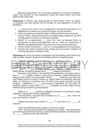 DEPED COPY
70
Ngayong napag-aralan mo na ang mga panghalip na anapora at katapora,
sagutin ang kasunod na mga pagsasanay upang lalo pang lumalim ang iyong
pagkaunawa tungkol dito.
Pagsasanay 1: Basahin ang pangungusap sa bawat bilang. Punan ng angkop
na panghalip ang mga patlang mula sa ibinigay na mga pagpipillian sa loob ng
panaklong.
1. ___ (Siya’y, Ika’y, kami’y) isa sa magaganda’t mapanghalinang babae na sa
pagkakamali ng tadhana ay isinilang sa angkan ng mga tagasulat.
2. Labis ang pagdurusa at paghihinagpis ni Mathilde dahil sa may paniniwala ___
(akong, kaming, siyang) isinilang siya sa daigdig upang magtamasa ng lubos
na kaligayahan sa buhay na maidudulot ng salapi.
3. Malimit na sa pagmamasid ___ (niya, nito, siya) sa babaeng Briton na
gumaganap ng ilang pangangailangan niya sa buhay ay nakadarama si
Mathilde ng panghihinayang at napuputos ng lumbay ang kaniyang puso.
4. “Mahal, akala ko’y ikatutuwa ___(nila, ko, mo) ang pagkakuha ko sa paanyaya.”
5. Sumapit ang inaasam (naming, kong, niyang) araw ng sayawan. Nagtamo ng
malaking tagumpay si Madame Loisel.
Pagsasanay 2: Punan ng angkop na panghalip ang mga patlang upang mabuo ang
diwa ng talata. Gayahin ang pormat sa kabilang pahina sa sagutang papel.
Talagang naghahanda na si Dan sa pag-alis nang sabihin sa 1. ______ ng
kaibigang editor ng 2. ______ ama sa Honolulu na hintayin muna 3. ______ ang
pagtatapos ng klase sa kolehiyo ng Punahu. “Ako ang nahirang na magbigay ng
pangaral sa mga nagtapos sa taong ito,” ang sabi niya kay Merton, “at maibabalita 4.
______ sa 5. ______ ama sa Hollywood kung gaano kabuting magsermon sa mga
wahini (babae, sa wikang Kanaka) ang 6. ______ kaibigan sa Honolulu.”
Pumayag si Dan Merton. Sa nasabing commencement ng Punahu School,
doon 7. ______ nakilala si Noemi, isang tunay na Kanaka, subalit halimbawa ng
dalagang may mataas na pinag-aralan. Hindi 8. ______ malaman kung bakit ang
mga matang buhay na buhay ni Noemi ay walang iniwan sa dalawang palasong
sabay na tumuhog sa kaniyang puso. Si Noemi ang naging patnubay ng mga
pangaral, palibhasa’y 9. ______ ang pangulo ng kapisanan ng mga senior sa
nasabing kolehiyo. Anong tamis 10. ______ magsalita ng wikang Ingles! Anong
lambing niyang bumigkas ng pangungusap!
“Wala pa 11. ______ naririnig na dalagang Amerikana na kasintamis niyang
magsalita!” ang sabi pa ni Merton pagkatapos.
“Ginoong Editor,” ang sabi niya sa kaibigan ng 12. ______ ama, “hindi ako
uuwi na di kasama si Noemi.”
“Talaga bang totoo ang sinasabi 13.______ ?” ang usisa sa 14. ______ ng
matanda.
“Paris ng katotohanang ang umaga’y sumusunod sa gabi.”
“Dan!” ang may halong pangaral na pahayag ng matanda, “Ang mga Kanaka
ay mamamayang Amerikano lamang, ngunit hindi laking Amerikano. Kawika lamang
15. ______, datapwa’t hindi natin sila kalahi.”
All rights reserved. No part of this material may be reproduced or transmitted in any form or by any means -
electronic or mechanical including photocopying without written permission from the DepEd Central Office.
 