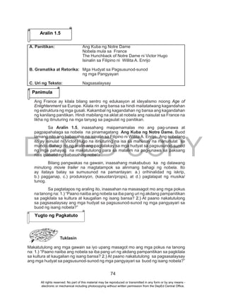 DEPED COPY
74
Ang France ay kilala bilang sentro ng edukasyon at ideyalismo noong Age of
Enlightenment sa Europe. Kilala rin ang bansa sa hindi maitatatwang kagandahan
ng estruktura ng mga gusali. Kakambal ng kagandahan ng bansa ang kagandahan
ng kanilang panitikan. Hindi mabilang na aklat at nobela ang naisulat sa France na
likha ng itinuturing na mga tanyag sa pagsulat ng panitikan.
Sa Aralin 1.5, inaasahang maipamamalas mo ang pag-unawa at
pagpapahalaga sa nobela na pinamagatang Ang Kuba ng Notre Dame. Buod
lamang nito ang babasahin na isinalin sa Filipino ni Willita A. Enrijo. Ang nobelang
ito ay isinulat ni Victor Hugo na itinuturing na isa sa mahusay na manunulat sa
mundo. Bahagi rin ng aralin ang pagtalakay sa mga hudyat sa pagsusunod-sunod
ng mga pahayag na makatutulong para sa malalim na pag-unawa sa paksang
nais ipabatid ng babasahing nobela .
Bilang pangwakas na gawain, inaasahang makabubuo ka ng dalawang
minutong movie trailer na magtatampok sa alinmang bahagi ng nobela. Ito
ay itataya batay sa sumusunod na pamantayan: a.) orihinalidad ng iskrip,
b.) pagganap, c.) produksiyon, (kasuotan/props), at d.) paglalapat ng musika/
tunog.
Sa pagtatapos ng araling ito, inaasahan na masasagot mo ang mga pokus
na tanong na: 1.) “Paano naiiba ang nobela sa iba pang uri ng akdang pampanitikan
sa pagkilala sa kultura at kaugalian ng isang bansa? 2.) At paano nakatutulong
sa pagsasalaysay ang mga hudyat sa pagsusunod-sunod ng mga pangyayari sa
buod ng isang nobela?”
Tuklasin
Makatutulong ang mga gawain sa iyo upang masagot mo ang mga pokus na tanong
na: 1.) “Paano naiiba ang nobela sa iba pang uri ng akdang pampanitikan sa pagkilala
sa kultura at kaugalian ng isang bansa? 2.) At paano nakatutulong sa pagsasalaysay
ang mga hudyat sa pagsusunod-sunod ng mga pangyayari sa buod ng isang nobela?”
Aralin 1.5
Panimula
A. Panitikan: Ang Kuba ng Notre Dame
Nobela mula sa France
The Hunchback of Notre Dame ni Victor Hugo
Isinalin sa Filipino ni Willita A. Enrijo
B. Gramatika at Retorika: Mga Hudyat sa Pagsusunod-sunod
ng mga Pangyayari
C. Uri ng Teksto: Nagsasalaysay
Yugto ng Pagkatuto
All rights reserved. No part of this material may be reproduced or transmitted in any form or by any means -
electronic or mechanical including photocopying without written permission from the DepEd Central Office.
 
