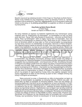 DEPED COPY
77
Linangin
Basahin ang buod ng nobelang isinulat ni Victor Hugo na “Ang Kuba ng Notre Dame.”
Alamin kung makikita ba ang magandang mukha ng bansang France sa kanilang
panitikan mula sa akdang ito. Gayundin, bigyang-pansin mo rin kung paano naiiba ang
nobela sa iba pang uri ng akdang pampanitikan sa pagkilala sa kultura at kaugalian
ng isang bansa.
Ang Kuba ng Notre Dame (Buod)
ni Victor Hugo
Isinalin sa Filipino ni Willita A. Enrijo
Sa isang malawak na espasyo ng Katedral nagkikita-kita ang mamamayan upang
magsaya para sa “Pagdiriwang ng Kahangalan” na isinasagawa sa loob ng isang
araw taon-taon. Taong 1482 nang itanghal si Quasimodo – ang kuba ng Notre Dame
bilang “Papa ng Kahangalan” dahil sa taglay niyang labis na kapangitan. Siya ang
itinuturing na pinakapangit na nilalang sa Paris. Nang araw na iyon, iniluklok siya sa
trono at ipinarada palibot sa ilang lugar sa Paris sa pamamagitan ng pangungutya
ng mga taong naroroon na nakikibahagi sa kasiyahan. Naroroon si Pierre Gringoire,
ang nagpupunyaging makata at pilosopo sa lugar. Hindi siya naging matagumpay na
agawin ang kaabalahan ng mga tao sa panonood ng nasabing parada. Malaki ang
kaniyang panghihinayang sapagkat wala man lang nagtangkang manood ang kaniyang
inihandang palabas. Habang isinasagawa ang mga panunuya kay Quasimodo,
dumating ang paring si Claude Frollo at ipinatigil ang pagdiriwang. Inutusan niya si
Quasimodo na bumalik sa Notre Dame na kasama niya.
Sa paghahanap ng makakain, nasilayan ni Gringoire ang kagandahan ni
La Esmeralda- ang dalagang mananayaw. Ipinasiya niyang sundan ang dalaga sa
kaniyangpag-uwi.HabangbinabagtasniLaEsmeraldaangdaan,lakinggulatniyanang
sunggaban siya ng dalawang lalaki – sina Quasimodo at Frollo. Sinubukang tulungan
ni Gringoire ang dalaga subalit hindi niya nakaya ang lakas ni Quasimodo kung kaya’t
nawalan siya ng malay. Dagli namang nakatakas si Frollo. Dumating ang ilang alagad
ng hari sa pangunguna ni Phoebus – ang kapitan ng mga tagapagtanggol sa kaharian.
Dinakip nila si Quasimodo. Samantala, hatinggabi na nang pagpasiyahan ng pangkat
ng mga pulubi at magnanakaw na bitayin si Gringoire. Lumapit si La Esmeralda sa
pinuno ng pangkat at nagmungkahing huwag ituloy ang pagbitay sapagkat handa
siyang magpakasal sa lalaki sa loob lamang ng apat na taon, mailigtas lamang ang
buhay ni Gringoire sa kamatayan.
Nang sumunod na araw, si Quasimodo ay nilitis at pinarusahan sa tapat ng
palasyo sa pamamagitan ng paglatigo sa kaniyang katawan. Matindi ang sakit ng
bawat latay ng latigo na ipinapalo sa kaniyang katawan. Inisip niya ang dahilan ng
kaniyang pagdurusa. Ang lahat ng iyon ay kagustuhan at ayon sa kautusan ni Frollo-
na kailanman ay hindi niya nagawang tutulan dahil sa utang na loob. Kasabay ng sakit
na nadarama niya ay ang matinding kirot na nalalasap sa bawat panghahamak sa
kaniya ng mga taong naroroon. Nagmakaawa siya na bigyan siya ng tubig subalit tila
bingi ang mga taong nakatingin sa kaniya – na ang tanging gusto ay lapastanganin at
pagtawanan ang kaniyang kahabag-habag na kalagayan. Dumating si La Esmeralda.
Lumapit ang dalaga sa kaniya na may hawak na isang basong tubig. Pinainom siya.
Samantala, sa di kalayuan ay may babaeng baliw na sumisigaw kay La Esmeralda.
Tinawag siya ng babaeng “hamak na mananayaw” at “anak ng magnanakaw.”
All rights reserved. No part of this material may be reproduced or transmitted in any form or by any means -
electronic or mechanical including photocopying without written permission from the DepEd Central Office.
 