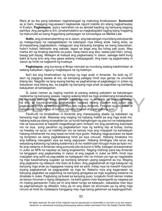 DEPED COPY
82
Mara at sa iba pang kabataan naghahangad ng mabuting kinabukasan. Sumunod
ay si Gani, maagang nag-asawa’t nagkaanak ngunit mabilis din silang nagkahiwalay
ni Evelyn. Pagkatapos, siya’y nanirahan na sa abroad kapiling ng kaniyang bagong
pamilya. Ang pangatlo si Em, pinakamatalino sa magkakapatid naging isang magaling
na manunulat sa isang lingguhang pahayagan na tumutuligsa sa Martial Law.
Ikatlo, ang pinakamalambing na si Jason, ang kakulangan niya bilang estudyande
ay matagumpay na napagtatakpan na katangian niya bilang anak. Isang araw, sa
di-inaasahang pagkakataon, natagpuan ang kaniyang bangkay sa isang basurahan,
hubo’t hubad, labimpito ang saksak, tagos sa baga ang iba tuhog pati puso. May
marka din ng itinaling alambre sa pulso, talop halos ang siko, tastas pati hita’t, tuhog,
basag pati bayag. Malagim at malupit ang pagkamatay ni Jason, salvage dahil kung
bakit at kung sino ang may gawa walang makapagsabi. Ang kaso ng pagkamatay ni
Jason ay hindi na nagkamit ng hustisya.
Pagkatapos, ang bunsong si Bingo namulat sa mundong walang katahimikan at
walang katiyakan, ngayo’y magtatapos na ng kolehiyo.
Iba’t iba ang kinahinatnan ng buhay ng mga anak ni Amanda. Sa loob ng 27
taon ng pagiging asawa at ina, sa kaniyang palagay hindi siya ganap na umunlad
bilang tao. Nagsilbi na lang siyang bantay sa paghahanap at pagkatagpo ni Julian ng
katuparan niya bilang tao, sa paglaki ng kaniyang mga anak at pagtuklas ng kanilang
kakayahan at kahalagahan.
Si Julian naman ay naging manhid at parang walang pakialam sa kakulangan
nadarama ng kaniyang asawa, naging walang kibot sa mga problemang kinakaharap
ng kanilang pamilya. Kaya minsan napag-isip-isip ni Amanda na makipaghiwalay
na dito, sa kauna-unahang pagkakataon nagawa niyang ipaalam kay Julian ang
pagkukulang niya sa kaniyang pamilya, lalo na kay Amanda. Pinigilan siya ni Julian at
nangakong magbabago at kaniya namang tinupad ang pangakong iyon.
Paulit-ulit na binabalikan ni Amanda ang masasayang alaala ng kabataan ng
kaniyang mga anak. Masarap ang maging ina habang maliliit pa ang mga anak mo,
habang wala pa silang sinasaktan sa ‘yo kundi kalingkingan ng paa mo na natatapakan
nila sa kasusunod at kapipilit magpakarga pero hintayin mo ang panahong kasintaas
mo na siya, ‘yong panahon ng pagkakaroon niya ng sariling isip at buhay, buhay
na hiwalay na sa’yo, at matitikman mo sa kamay niya ang mapapait na kamatayan
habang inihahanda mo ang kasal na hindi niya gusto. Habang nagpuputukan sa tapat
ng kongreso sa isang pagkakataong hindi pa siya umuuwi. Habang binabasa mo
ang balitang nasugatan siya sa isang sagupaan. Habang ibinibigay nila sa’yo ang
selyadong kabaong ng batang kailanma’y di mo malilimutan hinugot mula sa tiyan mo.
Ito ang nadama ni Amanda nang pumunta sila sa burol ni Willy, kaibigan at kasamahan
ni Jules sa NPA na napatay sa isang engkwentro. Naging mahirap para kay Amanda
na tanggapin ang pagkamatay ni Jason at ang pagsali ni Jules sa NPA, hindi niya
mapigilan ang sarili sa pag-aalala sa kalagayan nito na minsan pa nga ay nagdadala
ng mga kasamahang sugatan sa kanilang tahanan upang ipagamot sa ina. Maging
ang pagkasira ng relasyon nila Gani at Evelyn. Ang pagkakamali at mga kabiguan ng
kanyang mga anak ay nagagawa niyang isisi sa sarili, iniisip niya na marahil mayroon
siyang pagkakamali sa pagpapalaki sa mga ito. Natamo niya ang kaganapan ng
kanyang pagkatao sa pagtulong na kaniyang ginagawa sa mga sugatang kasama na
dinadala ni Jules. Pagtulong na bukal sa kanyang puso, tungkulin hindi naman iniatas
sa kanya ninuman o isang obligasyon, na kahit gaano man kapanganib ay nagawa pa
rin niyang gampanan.Tuloy pa rin ang laban tungo sa kalayaan, nakaalpas man tayo
sa pagmamalupit ng diktador, tuloy pa rin ang laban na sinumulan pa ng ating mga
ninuno at hindi ito matatapos hanggang may mga taong gahaman sa kapangyarihan.
All rights reserved. No part of this material may be reproduced or transmitted in any form or by any means -
electronic or mechanical including photocopying without written permission from the DepEd Central Office.
 