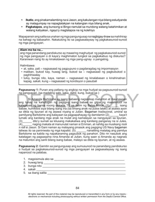 DEPED COPY
84
•	 Ikatlo, ang pinakamalambing na si Jason, ang kakulangan niya bilang estudyande
ay matagumpay na napagtatakpan na katangian niya bilang anak.
•	 Pagkatapos, ang bunsong si Bingo namulat sa mundong walang katahimikan at
walang katiyakan, ngayo’y magtatapos na ng kolehiyo
Mapapansinangsalitasaunahanngmgapangungusapnanagbigay-linawsamahihirap
na bahagi ng babasahin. Nakatulong ito sa pagsasalaysay ng pagkakasunod-sunod
ng mga pangyayari.
Pagsasanay 1: Punan ang patlang ng angkop na mga hudyat sa pagsusunod-sunod
ng pangyayari. (sa madaling sabi, saka, dahil, kung, bukod sa )
Si Amanda Bartolome ay isang babaeng nagsisikap matunton at maunawaan
ang tunay na kahulugan ng pagiging isang babae sa gitna ng masalimuot na
kalagayan ng bansa noong dekada ’70 sa ilalim ng Batas Militar. (1)______ isang
babae, kumikilos siya bilang isang ina (sa limang anak na pulos lalaki) at asawa ayon
sa dikta ng lipunan at ng asawa niyang si Julian. Bagaman tradisyonal, umiiral sa
pamilyang Bartolome ang kalayaan sa pagpapahayag ng damdamin (2)______ kaya’t
lumaki ang kanilang mga anak na mulat ang kamalayan sa nangyayari sa lipunan.
(3)______ dito’y sumali sa kilusang makakaliwa ang kanilang panganay na si Jules,
(4)______ naging makata at manunulat naman si Emman, at nahilig sa musikang rock
n roll si Jason. Si Gani naman ay malayang pinasok ang pagiging US Navy bagaman
taliwas ito sa paniniwala ng mga kapatid. (5) ______ nanatiling matatag ang pamilya
Bartolome sa kabila ng napakaraming pagsubok ng panahon. Dito rin nasubok ang
katatagan ng pagsasama nina Amanda at Julian, kung saan si Amanda ay nagnais
na matunton ang sarili bilang isang babae, malayo sa dikta ng lipunan, at ng asawa.
Pagsasanay 2: Gamitin sa pangungusap ang sumusunod na panandang pandiskurso
o hudyat sa pagkakasunod-sunod ng mga pangyayari sa pagsasalaysay ng isang
napanood na palabas.
1. magsisimula ako sa ____________________________________________
2. huwag lang ___________________________________________________
3. bunga nito ____________________________________________________
4. sakali ________________________________________________________
5. sa ibang salita _________________________________________________
Alam mo ba na...
ang mga panandang pandiskurso ay maaaring maghudyat ng pagkakasunod-sunod
ng mga pangyayari o di kaya’y maghimaton tungkol sa pagkakabuo ng diskurso?
Karaniwan nang ito ay kinakatawan ng mga pang-ugnay o pangatnig.
Halimbawa:
•	 at, saka, pati – nagsasaad ng pagpupuno o pagdaragdag ng impormasyon
•	 maliban, bukod kay, huwag lang, bukod sa – nagsasaad ng pagbubukod o
paghihiwalay
•	 tuloy, bunga nito, kaya, naman – nagsasaad ng kinalabasan o kinahinatnan
kapag, sakali, kung – nagsasaad ng kondisyon o pasubali
All rights reserved. No part of this material may be reproduced or transmitted in any form or by any means -
electronic or mechanical including photocopying without written permission from the DepEd Central Office.
 
