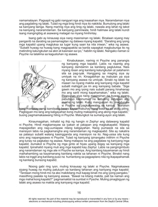 DEPED COPY
16
namamalayan. Pagsapit ng gabi nangyari nga ang inaasahan niya. Naramdaman niya
ang pagdating ng lalaki. Tulad ng mga tinig hindi niya ito nakikita. Bumulong ang lalaki
sa kaniyang tainga. Nang marinig niya ang tinig ng lalaki, nawala ang lahat ng takot
na kaniyang nararamdaman. Sa kaniyang paniniwala, hindi halimaw ang lalaki kundi
isang mangingibig at asawang matagal na niyang hinihintay.
Isang gabi ay kinausap siya nang masinsinan ng lalaki. Binalaan siyang may
panganib na darating sa pamamagitan ng dalawa niyang kapatid. “Darating ang iyong
mga kapatid upang magluksa sa lugar kung saan ka nila iniwan,” wika ng asawa.
“Subalit huwag na huwag kang magpapakita sa kanila sapagkat magbubunga ito ng
matinding kalungkutan sa akin at kasiraan sa iyo,” habilin ng lalaki. Nangako naman si
Psyche na tatalima sa kagustuhan ng asawa.
Kinabukasan, narinig ni Psyche ang panangis
ng kaniyang mga kapatid. Labis na naantig ang
kaniyang damdamin sa kanilang pagluluksa. Nais
niyang ibsan ang kanilang kalungkutan at patahanin
sila sa pag-iyak. Hanggang sa maging siya ay
umiiyak na rin. Kinagabihan ay inabutan pa siya
ng kaniyang asawa na umiiyak. Sinabi ng lalaki na
maaari na niyang makita ang kaniyang mga kapatid
subalit mahigpit pa rin ang kaniyang babala. “Sige
gawin mo ang iyong nais subalit parang hinahanap
mo ang sarili mong kapahamakan,” wika ng lalaki.
Pinayuhan siya nang masinsinan na huwag siyang
pabubuyo kaninuman na subuking sulyapan ang
mukha ng lalaki. Kung mangyayari ito, magdurusa
si Psyche sa pagkakawalay sa kaniya. “Nanaisin
kong mamatay nang isandaang beses kaysa mabuhay nang wala ka sa aking piling.
Pagbigyan mo lang ang kaligayahan kong muling makapiling ang aking mga kapatid,”
buong pagmamakaawang hiling ni Psyche. Malungkot na sumang-ayon ang lalaki.
Kinaumagahan, inihatid ng ihip ng hangin ni Zephyr ang dalawang kapatid
ni Psyche. Hindi magkamayaw sa iyakan at yakapan ang magkakapatid. Walang
mapagsidlan ang nag-uumapaw nilang kaligayahan. Nang pumasok na sila sa
mansiyon labis na pagkamangha ang naramdaman ng magkapatid. Sila ay nakatira
sa palasyo subalit walang kasingganda ang mansiyon na ito. Nag-usisa sila kung
sino ang napangasawa ni Psyche. Tulad ng kaniyang ipinangako inilihim ni Psyche
ang tunay na pagkatao ng asawa. Nang matapos na ang pagdalaw ng kaniyang mga
kapatid, dumakot si Psyche ng mga ginto at hiyas upang ibigay sa kaniyang mga
kapatid. Ipinahatid niyang muli ang mga kapatid kay Zephyr. Labis na pangingimbulo
ang naramdaman ng mga ate ni Psyche sa kaniya. Ang kanilang kayamanan ay hindi
maihahambing sa kayamanang kanilang nakita sa tahanan ni Psyche. Binalot nang
labis na inggit ang kanilang puso na humantong sa pagpaplano nila ng ikapapahamak
ng kanilang bunsong kapatid.
Noong gabi ring iyon, muling kinausap ng lalaki si Psyche. Nagmakaawa
siyang huwag na muling patuluyin sa kanilang tahanan ang kaniyang mga kapatid.
“Tandaan mong hindi mo na ako makikitang muli kapag binali mo ang iyong pangako,”
masidhing paalala ng kaniyang asawa. “Bawal na kitang makita, pati ba naman ang
mga mahal kong kapatid?” pagmamaktol na sumbat ni Pysche. Muling pinagbigyan ng
lalaki ang asawa na makita ang kaniyang mga kapatid.
All rights reserved. No part of this material may be reproduced or transmitted in any form or by any means -
electronic or mechanical including photocopying without written permission from the DepEd Central Office.
 