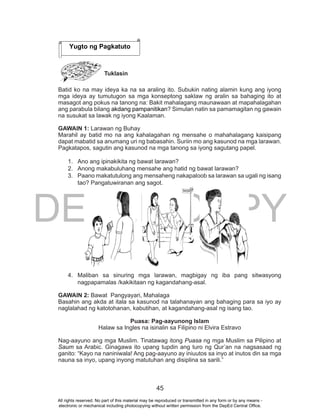 DEPED COPY
45
Tuklasin
Batid ko na may ideya ka na sa araling ito. Subukin nating alamin kung ang iyong
mga ideya ay tumutugon sa mga konseptong saklaw ng aralin sa bahaging ito at
masagot ang pokus na tanong na: Bakit mahalagang maunawaan at mapahalagahan
ang parabula bilang akdang pampanitikan? Simulan natin sa pamamagitan ng gawain
na susukat sa lawak ng iyong Kaalaman.
GAWAIN 1: Larawan ng Buhay
Marahil ay batid mo na ang kahalagahan ng mensahe o mahahalagang kaisipang
dapat mabatid sa anumang uri ng babasahin. Suriin mo ang kasunod na mga larawan.
Pagkatapos, sagutin ang kasunod na mga tanong sa iyong sagutang papel.
1. Ano ang ipinakikita ng bawat larawan?
2. Anong makabuluhang mensahe ang hatid ng bawat larawan?
3. Paano makatutulong ang mensaheng nakapaloob sa larawan sa ugali ng isang
tao? Pangatuwiranan ang sagot.
4. Maliban sa sinuring mga larawan, magbigay ng iba pang sitwasyong
nagpapamalas /kakikitaan ng kagandahang-asal.
GAWAIN 2: Bawat Pangyayari, Mahalaga
Basahin ang akda at itala sa kasunod na talahanayan ang bahaging para sa iyo ay
naglalahad ng katotohanan, kabutihan, at kagandahang-asal ng isang tao.
Puasa: Pag-aayunong Islam
Halaw sa Ingles na isinalin sa Filipino ni Elvira Estravo
Nag-aayuno ang mga Muslim. Tinatawag itong Puasa ng mga Muslim sa Pilipino at
Saum sa Arabic. Ginagawa ito upang tupdin ang turo ng Qur’an na nagsasaad ng
ganito: “Kayo na naniniwala! Ang pag-aayuno ay iniuutos sa inyo at inutos din sa mga
nauna sa inyo, upang inyong matutuhan ang disiplina sa sarili.”
Yugto ng Pagkatuto
All rights reserved. No part of this material may be reproduced or transmitted in any form or by any means -
electronic or mechanical including photocopying without written permission from the DepEd Central Office.
 