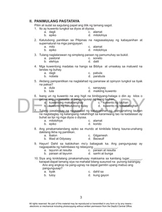 DEPED COPY
3
II. PANIMULANG PAGTATAYA
Piliin at isulat sa sagutang papel ang titik ng tamang sagot.
1. Ito ay kuwento tungkol sa diyos at diyosa.
a. dagli c. alamat
b. epiko d. mitolohiya
2. Katutubong panitikan sa Pilipinas na nagsasalaysay ng kabayanihan at
supernatural na mga pangyayari.
a. mito c. alamat
b. epiko d. mitolohiya
3. Tulang naglalarawan ng simpleng paraan ng pamumuhay sa bukid.
a. pastoral c. soneto
b. elehiya d. dalit
4. Mga kuwentong madalas na hango sa Bibliya at umaakay sa matuwid na
landas ng buhay.
a. dagli c. pabula
b. nobela d. parabula
5. Akdang pampanitikan na naglalahad ng pananaw at opinyon tungkol sa tiyak
na paksa?
a. dula c. sanaysay
b. tula d. maikling kuwento
6. Isang uri ng kuwento na ang higit na binibigyang-halaga o diin ay kilos o
galaw, ang pagsasalita at pangungusap ng isang tauhan.
a. kuwentong makabanghay c. kuwento ng tauhan
b. kuwento ng katutubong kulay d. kuwento ng kababalaghan
7. Tulang pasalaysay na nagsasaad ng kabayanihan ng pangunahing tauhan
na nagtataglay ng katangiang nakahihigit sa karaniwang tao na kadalasan ay
buhat sa lipi ng mga diyos o diyosa.
a. mitolohiya c. alamat
b. epiko d. korido
8. Ang pinakamatandang epiko sa mundo at kinikilala bilang kauna-unahang
dakilang likha ng panitikan.
a. Ibalon c. Gilgamesh
b. Illiad at Odyssey d. Beowulf
9. Hayun! Dahil sa kalokohan mo’y babagsak ka. Ang pangungusap ay
nagpapakita ng halimbawa ng relasyong ______________.
a. layunin at resulta c. paraan at resulta
b. paraan at layunin d. sanhi at bunga
10. Siya ang kinikilalang pinakamahusay makisama sa kanilang lugar._______,
karapat-dapat lamang siya na mahalal bilang susunod na punong barangay.
Ano ang angkop na pang-ugnay na dapat gamitin upang mabuo ang
pangungusap?
a. tiyak c. dahil sa
b. tuloy d. kung gayon
All rights reserved. No part of this material may be reproduced or transmitted in any form or by any means -
electronic or mechanical including photocopying without written permission from the DepEd Central Office.
 