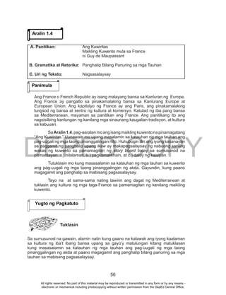 DEPED COPY
56
Ang France o French Republic ay isang malayang bansa sa Kanluran ng Europe.
Ang France ay pangatlo sa pinakamalaking bansa sa Kanlurang Europe at
European Union. Ang kapitolyo ng France ay ang Paris, ang pinakamalaking
lungsod ng bansa at sentro ng kultura at komersyo. Katulad ng iba pang bansa
sa Mediterranean, mayaman sa panitikan ang France. Ang panitikang ito ang
nagsisilbing kanlungan ng kanilang mga sinaunang kaugalian tradisyon, at kultura
sa kabuuan.
SaAralin1.4,pag-aaralanmoangisangmaiklingkuwentonapinamagatang
“Ang Kuwintas.” Uunawain mo upang masalamin sa katauhan ng mga tauhan ang
pag-uugali ng mga taong pinanggalingan nito. Huhubugin din ang iyong kasanayan
sa paggamit ng panghalip upang ikaw ay makapagsalaysay ng nabuong sariling
wakas ng kuwento sa pamamagitan ng story board batay sa sumusunod na
pamantayan: a.) nilalaman, b.) pagkamalikhain, at c.) daloy ng kaisipan.
Tutuklasin mo kung masasalamin sa katauhan ng mga tauhan sa kuwento
ang pag-uugali ng mga taong pinanggalingan ng akda. Gayundin, kung paano
magagamit ang panghalip sa mabisang pagsasalaysay.
Tayo na at sama-sama nating tawirin ang dagat ng Mediterranean at
tuklasin ang kultura ng mga taga-France sa pamamagitan ng kanilang maikling
kuwento.
Tuklasin
Sa sumusunod na gawain, alamin natin kung gaano na kalawak ang iyong kaalaman
sa kultura ng iba’t ibang bansa upang sa gayo’y matulungan kitang matuklasan
kung masasalamin sa katauhan ng mga tauhan ang pag-uugali ng mga taong
pinanggalingan ng akda at paano magagamit ang panghalip bilang panuring sa mga
tauhan sa mabisang pagsasalaysay.
Aralin 1.4
Panimula
A. Panitikan: Ang Kuwintas
Maikling Kuwento mula sa France
ni Guy de Maupassant
B. Gramatika at Retorika: Panghalip Bilang Panuring sa mga Tauhan
C. Uri ng Teksto: Nagsasalaysay
Yugto ng Pagkatuto
All rights reserved. No part of this material may be reproduced or transmitted in any form or by any means -
electronic or mechanical including photocopying without written permission from the DepEd Central Office.
 
