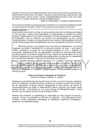 DEPED COPY
58
Subalit ni minsan ay hindi nagawang silipin ng ina ang anak sa loob ng paaralan nito.
Kabilin-bilinan ni Donnalyn na huwag 7. (siyang, niyang, kaniyang) pupunta roon, higit
sa lahat huwag 8. (itong, siyang, niyang) magpapakilalang nanay 9. (niya, nito, siya).
Ito’y labis 10. (niyang, kaniyang, siyang) ipinagdaramdam.
- Mula sa “Iisang Mata” ni Joselyn Calibara-Sayson
Sa susunod na bahagi ng iyong pag-aaral, babasahin mo ang isang maikling kuwento
na isang kuwento ng tauhan. Alam mo ba kung ano ang kuwento ng tauhan?
Upang maihanda ka sa gagawin nating pag-aaral sa panitikan ng France at
upang mapatunayan mo na masasalamin sa katauhan ng mga tauhan sa kuwento ang
pag-uugali ng mga taong pinanggalingan ng akda, sulyapan mo ang tekstong “Kultura
ng	France:	Kaugalian	at	Tradisyonˮ	upang	mabigyan	ka	ng	kabuuang	pananaw	ng	
kanilang kultura.
Kultura ng France: Kaugalian at Tradisyon
Isinalin sa Filipino ni Joselyn C. Sayson
Kadalasan ay kinakabit ang kulturang Pranses sa Paris, na sentro ng moda, pagluluto,
sining at arkitektura, subalit ang buhay sa labas ng Lungsod ng mga Ilaw ay ibang-
iba at nagkakaiba sa bawat rehiyon. Magugunita na ang kultura ng France ay
naimpluwensiyahan ng Celtic at Gallo-Roman Culture, gayundin ang Franks, isang
tribong German. Ang France ay una nang tinawag na Rhineland subalit noong
panahon ng Iron Age at Roman era ay tinawag na Gaul.
Habang ang malawak na pagkakaiba ay naghiwalay sa mga lungsod at punong -
lungsod, sa loob ng nakalipas na 200 taon na digmaan – ang Digmaang Franco-
Prussian, Unang Digmaang Pandaigdig at Ikalawang Digmaang Pandaigdig –
nagkaroon ng magkaisang lakas.
Alam mo ba na...
ang kuwento ng tauhan ay isang uri ng kuwentong ang higit na binibigyang-halaga
o diin ay kilos o galaw, ang pagsasalita at pangungusap at kaisipan ng isang
tauhan? Naglalarawan ito ng iisang kakintalan sa taong inilalarawan o pinapaksa.
Kumakatawan siya sa kabuuan ng kuwento sa pamamagitan ng ano mang
nangingibabaw na ideya o ng mga kabuluhan sa kuwento. Nangingibabaw rito ang
isang masusing pag-aaral at paglalarawan sa tunay na pagkatao ng tauhan sa katha.
Maraming paraan ang ginagamit ng may-akda sa paglalarawan ng buong
pagkatao ng tauhan. Nasasalig ito sa kaniyang panloob na anyo – ang isipan,
mithiin, damdamin, at gayon din sa kaniyang panlabas na anyo – pagkilos at
pananalita. Nakatutulong din sa pagpapalitan ng katauhan ang mga pag-uusap
ng ibang tauhan sa kuwento tungkol sa kaniya. Ngunit sa pamamagitan na rin ng
tauhan nagkakaroon ng pinakamabisang paglalarawan ng katauhan at maipakikita
ito sa kaniyang reaksiyon o saloobin sa isang tiyak na pangyayari.
All rights reserved. No part of this material may be reproduced or transmitted in any form or by any means -
electronic or mechanical including photocopying without written permission from the DepEd Central Office.
 