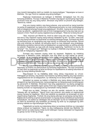 DEPED COPY
63
niya marahil tatanggihan dahil sa matalik mo siyang kaibigan.” Napasigaw sa tuwa si
Mathilde, “Oo nga, hindi ko naalaala ang aking kaibigan.”
Nagtungo kinabukasan sa kaibigan si Mahtilde. Ipinagtapat niya rito ang
kaniyang problema. Tinungo ni Madame Forestier ang taguan ng kaniyang mga hiyas
at kinuha mula rito ang isang kahon. Binuksan ang kahon at pinamili ang kaibigan,
“Mamili ka, mahal.”
Ang una niyang nakita’y ang ilang pulseras, ang sumunod ay isang kuwintas
na perlas at pagkaraan ng isang krus na Benesiyanong ginto na may mahahalagang
bato at talagang kahanga-hanga ang pagkakayari. Sinubok niyang isuot ang hiyas sa
harap ng salamin, nagbabantulot siya at hindi mapagpasyahan kung ang mga iyon ay
isasauli o hindi. Paulit-ulit siyang nagtatanong sa kaibigan, “Wala ka na bang iba pa?”
“Aba, mayroon pa! Mamili ka, hindi ko alam kung alin ang ibig mo.” Walang
ano-ano’y may napansin siyang isang kahong nababalot ng itim na satin, nasa loob
nito ang isang kuwintas na diyamante na lubhang kahanga-hanga. Sumasal ang tibok
ng kaniyang puso at nanginginig ang mga kamay na dinampot ang kuwintas. Isinuot
niya ang kuwintas sa ibabaw ng kaniyang damit na may kataasan ang pinakaleeg.
Mahabang sandaling nalunod siya sa kaligayahan sa pagmamalas sa sariling alindog
sa salamin. Pagkaraan ay nag-uulik-ulik siyang nagtanong, “Ipahihiram mo ba ito, ito
lamang?” “Oo, mangyari pa?” Mahigpit na niyakap ni Mathilde ang kaibigan, pinupog
ng halik at maligayang nagpaalam dito.
Sumapit ang inaasam niyang araw ng sayawan. Nagtamo ng malaking
tagumpay si Madame Loisel. Nahigitan niya ang lahat ng mga babae sa ganda,
sa rangya, at sa pagiging kahali-halina kaya palagi siyang nakangiti dahil sa nag-
uumapaw sa puso ang kaligayahan. Napako sa kaniya ang paningin ng kalalakihan at
gumawa sila ng paraan upang makilala si Mathilde. Ninais siyang makasayaw ng lahat
ng kagawad ng gabinete. Nag-ukol sa kaniya ng pansin pati ang ministro.
Buong pagkahaling siyang nakipagsayaw, lasing na lasing sa kaluwalhatian ng
tagumpay na tinamo sa pamumukod ng kaniyang kagandahan. Tila siya lumulutang
sa ulap dahil sa paghanga ng lahat sa kaniya na napakatamis at walang katumbas sa
puso ng isang babaing katulad niya.
Mag-iikaapat na ng madaling araw nang silang mag-asawa ay umuwi.
Hatinggabi pa lamang, ang asawa niya kasama ng tatlong lalaking ang mga asawa’y
nagpapakalunod din sa kaligayahan, ay nakatulog na sa isang maliit na tanggapan.
Ibinalabal ng asawa sa balikat ni Mathilde ang isang abang pangginaw na
ginagamit ng mga karaniwang tao, isang pangginaw na nakapupusyaw sa karangyaan
ng pananamit ni Mathilde. Dinamdam niya ang pagkakaroon ng abang pangginaw
at ninais niyang makatalilis agad upang hindi siya maging kapansin-pansin sa ibang
babaing dumalo na nagsisipagsuot ng mamahalin nilang balabal.
Pinigil siya ng lalaki, “Hintayin mo ako rito sandali, sisipunin ka sa labas.
Tatawag ako ng sasakyan.” Ngunit hindi niya pinansin ang asawa at nagdudumali
siyang nanaog sa hagdanan. Hindi sila nakakita ng sasakyan sa lansangan at sila’y
nagsimulang maghanap. Tinahak nila ang daang patungo sa pampang ng ilog Seine.
Kapwa sila kumikinig sa ginaw at pinanawan na ng pag-asang makakita pa ng kanilang
masasakyan. Sa wakas ay nakatagpo sila sa daungan ng isa sa matatandang dokar
na dahil sa ikinahihiya ang karalitaan sa liwanag ng araw ay sa pagkagat ng dilim
lamang nakikita sa mga lansangan ng Paris.
Pagkahatid sa kanila ng matandang dokar sa kanilang tinitirhan ay malungkot
silang umakyat sa hagdanan. Tapos na ang maliligayang sandali kay Mathilde. Sa
lalaki naman ay wala siyang iniisip kundi kailangan niyang makasapit sa Kagawaran
sa ganap na ika-10:00 ng umaga.
All rights reserved. No part of this material may be reproduced or transmitted in any form or by any means -
electronic or mechanical including photocopying without written permission from the DepEd Central Office.
 