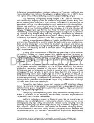 DEPED COPY
65
tindahan na kung sakaling bago magtapos ng buwan ng Pebrero ay makita nila ang
nawawalang kuwintas, matapos nilang bayaran ang bagong kuwintas ay bibilhin itong
muli ng may-ari ng tindahan sa halagang tatlumpu’t apat na libong prangko.
May namanang labingwalong libong prangko si M. Loisel sa namatay na
ama. Hiniram niya ang kapupunan nito. Gayon din ang ginawa ng lalaki. Kung kani-
kanino siya nanghiram, lumagda sa mga kasulatan, pinasok kahit na ang mga gipit na
kasunduan, kumuha ng mga patubuan at pumatol sa lahat ng uri ng manghuhuthot.
Inilagay niya ang buong buhay niya sa alanganing katayuan, nakipagsapalaran sa
paglagda sa gayong hindi niya natitiyak kung matutupad o hindi ang nilagdaan at
ngayo’y nanggigipuspos siya dahil sa mga hirap na maaari pa niyang sapitin, ng
nakaambang pagdurusa ng pangitain ng bukas na puspos ng pagsasalat at paghihirap
ng kalooban. Nang matipon nang lahat ang halagang kinakailangan ay tinungo ni
M. Loisel ang tindahan ng kuwintas at ibinagsak sa mesang bilangan ng may-ari ng
tindahan ng mga hiyas ang tatlumpu’t anim na libong prangko.
Malamig ang pagtanggap ni Madame Forestier kay Mathilde nang isauli niya
ang kuwintas. Nagsalita ito sa tuyot na tinig ng “Isinauli mo sana agad ang kuwintas,
baka sakaling kinailangan ko ito.” Hindi na binuksan ng kaibigan ang kahon ng
kuwintas. Naisip ni Matilde na kung sakaling nahalata ng kaibigan ang pagkakapalit
ng kuwintas, ano kaya ang aakalain at sasabihin nito sa kaniya? Hindi kaya iisiping
siya’y magnanakaw?
Ngayo’y lubos na naunawaan ni Mathilde ang mamuhay sa gitna ng tunay
na karalitaan. Nabigla man siya sa bagong papel na kailangan niyang gampanan ay
tinanggap niya iyon at buong tatag na ginampanan. Dapat mabayaran ang napakalaki
nilang pagkakautang. Pinaalis nila ang kanilang utusan, lumipat ng ibang tirahan,
nagtiis sila sa pangungupahan sa isang maliit na silid sa kaituktukan ng isang bahay-
paupahan.
Naranasan ni Mathilde ang mabibigat na gawain; ang nakayayamot na
pangangasiwa sa kusina, paghuhugas ng mga pingggan, paglilinis ng mga kaldero
at kawaling mamantika, paglalaba ng mga damit, mantel, serbilyeta at pamunas.
Ipinapanaog niya sa lansangan ang kanilang kakaning baboy sa tuwing umaga
at nagpapanhik siya ng tubig na gamit nila sa itaas. Suot niya ang pananamit ng
pangkaraniwang babae, siya’y nagtutungo sa tindahan ng prutas, de lata, at sa
magkakarne. Nakasabit sa isang braso ang pangnan, nakikipagtawaran siya, nilalait
at ipinakikipaglaban ang kakarampot niyang pamalengke. May pagkakautang silang
binabayaran nang buwanan, may pinagkakautangan silang pinakikiusapan, humihingi
ng kaunti pang panahon sa pagbabayad.
Pagsapit ng gabi, habang maaga pa’y inaayos na ni M. Loisel ang talaang
tuusan ng sinumang mangangalakal na nangangailangan ng gayong paglilingkod at
sa kalaliman ng gabi sa halagang limang sentimos isang pahina na ginagawa naman
niya ang mga salin ng mga katha.
Tumagal ng sampung taon ang ganito nilang pamumuhay na mag-asawa. Sa
wakas ay nabayaran din nila ang buong pagkakautang, kasama na ang mga tubo at
nagkapatong-patong na tubo ng mga tubo.
Mukhang matanda na ngayon si Madame Loisel. Isa na siyang tunay na
babae ng mga maralitang tahanan – matipuno ang katawan, matigas ang mga laman
at magaspang ang mga kamay na namumula. Nakasabog ang kaniyang buhok at
patabingi ang kaniyang saya. Matinis ang kaniyang tinig. Nanlalamira ang sahig kung
siya’y mag-isis. Paminsan-minsan, kung nakaalis na ang asawa patungong opisina,
si Madame Loisel ay nauupo sa tabi ng bintana. Pinagbabalikan niya sa gunita ang
napakasayang gabing iyon na malaon nang nakalipas. Ang kaniyang kagandahang
All rights reserved. No part of this material may be reproduced or transmitted in any form or by any means -
electronic or mechanical including photocopying without written permission from the DepEd Central Office.
 