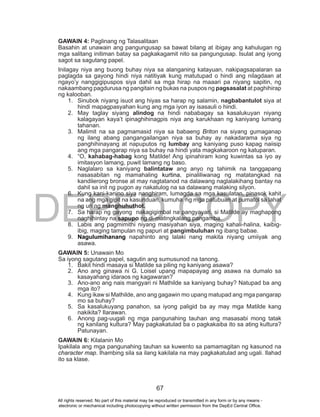 DEPED COPY
67
GAWAIN 4: Paglinang ng Talasalitaan
Basahin at unawain ang pangungusap sa bawat bilang at ibigay ang kahulugan ng
mga salitang initiman batay sa pagkakagamit nito sa pangungusap. Isulat ang iyong
sagot sa sagutang papel.
Inilagay niya ang buong buhay niya sa alanganing katayuan, nakipagsapalaran sa
paglagda sa gayong hindi niya natitiyak kung matutupad o hindi ang nilagdaan at
ngayo’y nanggigipuspos siya dahil sa mga hirap na maaari pa niyang sapitin, ng
nakaambang pagdurusa ng pangitain ng bukas na puspos ng pagsasalat at paghihirap
ng kalooban.
1. Sinubok niyang isuot ang hiyas sa harap ng salamin, nagbabantulot siya at
hindi mapagpasyahan kung ang mga iyon ay isasauli o hindi.
2. May taglay siyang alindog na hindi nababagay sa kasalukuyan niyang
kalagayan kaya’t ipinaghihinagpis niya ang karukhaan ng kaniyang lumang
tahanan.
3. Malimit na sa pagmamasid niya sa babaeng Briton na siyang gumaganap
ng ilang abang pangangailangan niya sa buhay ay nakadarama siya ng
panghihinayang at napuputos ng lumbay ang kaniyang puso kapag naiisip
ang mga pangarap niya sa buhay na hindi yata magkakaroon ng katuparan.
4. “O, kahabag-habag kong Matilde! Ang ipinahiram kong kuwintas sa iyo ay
imitasyon lamang, puwit lamang ng baso.
5. Naglalaro sa kaniyang balintataw ang anyo ng tahimik na tanggapang
nasasabitan ng mamahaling kurtina, pinaliliwanag ng matatangkad na
kandilerong bronse at may nagtatanod na dalawang naglalakihang bantay na
dahil sa init ng pugon ay nakatulog na sa dalawang malaking silyon.
6. Kung kani-kanino siya nanghiram, lumagda sa mga kasulatan, pinasok kahit
na ang mga gipit na kasunduan, kumuha ng mga patubuan at pumatol sa lahat
ng uri ng manghuhuthot.
7. Sa harap ng gayong nakagigimbal na pangyayari, si Matilde ay maghapong
naghihintay na sapupo ng di-matingkalang pangamba.
8. Labis ang pagmimithi niyang masiyahan siya, maging kahali-halina, kaibig-
ibig, maging tampulan ng papuri at pangimbuluhan ng ibang babae.
9. Nagulumihanang napahinto ang lalaki nang makita niyang umiiyak ang
asawa.
GAWAIN 5: Unawain Mo
Sa iyong sagutang papel, sagutin ang sumusunod na tanong.
1. Bakit hindi masaya si Matilde sa piling ng kaniyang asawa?
2. Ano ang ginawa ni G. Loisel upang mapapayag ang asawa na dumalo sa
kasayahang idaraos ng kagawaran?
3. Ano-ano ang nais mangyari ni Mathilde sa kaniyang buhay? Natupad ba ang
mga ito?
4. Kung ikaw si Mathilde, ano ang gagawin mo upang matupad ang mga pangarap
mo sa buhay?
5. Sa kasalukuyang panahon, sa iyong paligid ba ay may mga Matilde kang
nakikita? Ilarawan.
6. Anong pag-uugali ng mga pangunahing tauhan ang masasabi mong tatak
ng kanilang kultura? May pagkakatulad ba o pagkakaiba ito sa ating kultura?
Patunayan.
GAWAIN 6: Kilalanin Mo
Ipakilala ang mga pangunahing tauhan sa kuwento sa pamamagitan ng kasunod na
character map. Ihambing sila sa ilang kakilala na may pagkakatulad ang ugali. Ilahad
ito sa klase.
All rights reserved. No part of this material may be reproduced or transmitted in any form or by any means -
electronic or mechanical including photocopying without written permission from the DepEd Central Office.
 