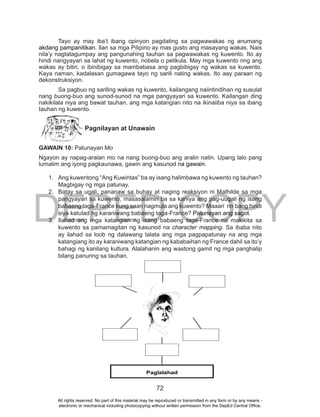 DEPED COPY
72
Tayo ay may iba’t ibang opinyon pagdating sa pagwawakas ng anumang
akdang pampanitikan. Ilan sa mga Pilipino ay mas gusto ang masayang wakas. Nais
nila’y nagtatagumpay ang pangunahing tauhan sa pagwawakas ng kuwento. Ito ay
hindi nangyayari sa lahat ng kuwento, nobela o pelikula. May mga kuwento ring ang
wakas ay bitin, o ibinibigay sa mambabasa ang pagbibigay ng wakas sa kuwento.
Kaya naman, kadalasan gumagawa tayo ng sarili nating wakas. Ito aay paraan ng
dekonstruksiyon.
Sa pagbuo ng sariling wakas ng kuwento, kailangang naiintindihan ng susulat
nang buong-buo ang sunod-sunod na mga pangyayari sa kuwento. Kailangan ding
nakikilala niya ang bawat tauhan, ang mga katangian nito na ikinaiiba niya sa ibang
tauhan ng kuwento.
Pagnilayan at Unawain
GAWAIN 10: Patunayan Mo
Ngayon ay napag-aralan mo na nang buong-buo ang aralin natin. Upang lalo pang
lumalim ang iyong pagkaunawa, gawin ang kasunod na gawain.
1. Ang kuwentong “Ang Kuwintas” ba ay isang halimbawa ng kuwento ng tauhan?
Magbigay ng mga patunay.
2. Batay sa ugali, pananaw sa buhay at naging reaksiyon ni Mathilde sa mga
pangyayari sa kuwento, masasalamin ba sa kaniya ang pag-uugali ng isang
babaeng taga-France kung saan nagmula ang kuwento? Maaari rin bang hindi
siya katulad ng karaniwang babaeng taga-France? Patunayan ang sagot.
3. Ilahad ang mga katangian ng isang babaeng taga-France na makikita sa
kuwento sa pamamagitan ng kasunod na character mapping. Sa ibaba nito
ay ilahad sa loob ng dalawang talata ang mga pagpapatunay na ang mga
katangiang ito ay karaniwang katangian ng kababaihan ng France dahil sa ito’y
bahagi ng kanilang kultura. Alalahanin ang wastong gamit ng mga panghalip
bilang panuring sa tauhan.
Paglalahad
All rights reserved. No part of this material may be reproduced or transmitted in any form or by any means -
electronic or mechanical including photocopying without written permission from the DepEd Central Office.
 