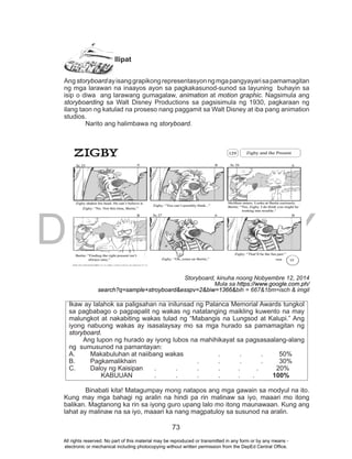 DEPED COPY
73
Ilipat
Angstoryboardayisanggrapikongrepresentasyonngmgapangyayarisapamamagitan
ng mga larawan na inaayos ayon sa pagkakasunod-sunod sa layuning buhayin sa
isip o diwa ang larawang gumagalaw, animation at motion graphic. Nagsimula ang
storyboarding sa Walt Disney Productions sa pagsisimula ng 1930, pagkaraan ng
ilang taon ng katulad na proseso nang paggamit sa Walt Disney at iba pang animation
studios.
Narito ang halimbawa ng storyboard.
Storyboard, kinuha noong Nobyembre 12, 2014
Mula sa https://www.google.com.ph/
search?q=sample+stroyboard&esspv=2&biw=1366&bih = 667&1bm=isch & imgil
Ikaw ay lalahok sa paligsahan na inilunsad ng Palanca Memorial Awards tungkol
sa pagbabago o pagpapalit ng wakas ng natatanging maikling kuwento na may
malungkot at nakabiting wakas tulad ng “Mabangis na Lungsod at Kalupi.” Ang
iyong nabuong wakas ay isasalaysay mo sa mga hurado sa pamamagitan ng
storyboard.
Ang lupon ng hurado ay iyong lubos na mahihikayat sa pagsasaalang-alang
ng sumusunod na pamantayan:
A. Makabuluhan at naiibang wakas . . . 50%
B. Pagkamalikhain . . . . 30%
C. Daloy ng Kaisipan . . . . . . 20%
KABUUAN . . . . . . 100%
Binabati kita! Matagumpay mong natapos ang mga gawain sa modyul na ito.
Kung may mga bahagi ng aralin na hindi pa rin malinaw sa iyo, maaari mo itong
balikan. Magtanong ka rin sa iyong guro upang lalo mo itong maunawaan. Kung ang
lahat ay malinaw na sa iyo, maaari ka nang magpatuloy sa susunod na aralin.
All rights reserved. No part of this material may be reproduced or transmitted in any form or by any means -
electronic or mechanical including photocopying without written permission from the DepEd Central Office.
 