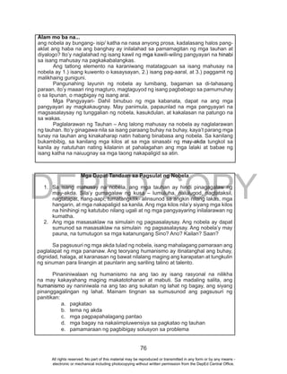 DEPED COPY
76
Alam mo ba na...
ang nobela ay bungang- isip/ katha na nasa anyong prosa, kadalasang halos pang-
aklat ang haba na ang banghay ay inilalahad sa pamamagitan ng mga tauhan at
diyalogo? Ito’y naglalahad ng isang kawil ng mga kawili-wiling pangyayari na hinabi
sa isang mahusay na pagkakabalangkas.
Ang tatlong elemento na karaniwang matatagpuan sa isang mahusay na
nobela ay 1.) isang kuwento o kasaysayan, 2.) isang pag-aaral, at 3.) paggamit ng
malikhaing guniguni.
Pangunahing layunin ng nobela ay lumibang, bagaman sa di-tahasang
paraan, ito’y maaari ring magturo, magtaguyod ng isang pagbabago sa pamumuhay
o sa lipunan, o magbigay ng isang aral.
Mga Pangyayari- Dahil binubuo ng mga kabanata, dapat na ang mga
pangyayari ay magkakaugnay. May panimula, papaunlad na mga pangyayari na
magsasalaysay ng tunggalian ng nobela, kasukdulan, at kakalasan na patungo na
sa wakas.
Paglalarawan ng Tauhan – Ang lalong mahusay na nobela ay naglalarawan
ng tauhan. Ito’y ginagawa nila sa isang paraang buhay na buhay, kaya’t parang mga
tunay na tauhan ang kinakaharap natin habang binabasa ang nobela. Sa kanilang
bukambibig, sa kanilang mga kilos at sa mga sinasabi ng may-akda tungkol sa
kanila ay natutuhan nating kilalanin at pahalagahan ang mga lalaki at babae ng
isang katha na naiuugnay sa mga taong nakapaligid sa atin.
Mga Dapat Tandaan sa Pagsulat ng Nobela
1. Sa isang mahusay na nobela, ang mga tauhan ay hindi pinagagalaw ng
may-akda. Sila’y gumagalaw ng kusa – lumuluha, nalulugod, nagtataksil,
nagtatapat, nang-aapi, tumatangkilik- alinsunod sa angkin nilang lakas, mga
hangarin, at mga nakapaligid sa kanila. Ang mga kilos nila’y siyang mga kilos
na hinihingi ng katutubo nilang ugali at ng mga pangyayaring inilalarawan ng
kumatha.
2. Ang mga masasaklaw na simulain ng pagsasalaysay. Ang nobela ay dapat
sumunod sa masasaklaw na simulain ng pagsasalaysay. Ang nobela’y may
pauna, na tumutugon sa mga katanungang Sino? Ano? Kailan? Saan?
Sa pagsusuri ng mga akda tulad ng nobela, isang mahalagang pamaraan ang
paglalapat ng mga pananaw. Ang teoryang humanismo ay itinatanghal ang buhay,
dignidad, halaga, at karanasan ng bawat nilalang maging ang karapatan at tungkulin
ng sinuman para linangin at paunlarin ang sariling talino at talento.
Pinaniniwalaan ng humanismo na ang tao ay isang rasyonal na nilikha
na may kakayahang maging makatotohanan at mabuti. Sa madaling salita, ang
humanismo ay naniniwala na ang tao ang sukatan ng lahat ng bagay, ang siyang
pinanggagalingan ng lahat. Mainam tingnan sa sumusunod ang pagsusuri ng
panitikan:
a. pagkatao
b. tema ng akda
c. mga pagpapahalagang pantao
d. mga bagay na nakaiimpluwensiya sa pagkatao ng tauhan
e. pamamaraan ng pagbibigay solusyon sa problema
All rights reserved. No part of this material may be reproduced or transmitted in any form or by any means -
electronic or mechanical including photocopying without written permission from the DepEd Central Office.
 