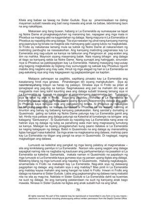 DEPED COPY
78
Kilala ang babae sa tawag na Sister Gudule. Siya ay pinaniniwalaan na dating
mayaman subalit nawala ang bait nang mawala ang anak na babae, labinlimang taon
na ang nakalilipas.
Makaraan ang ilang buwan, habang si La Esmeralda ay sumasayaw sa tapat
ng Notre Dame at pinagkakaguluhan ng maraming tao, napagawi ang mga mata ni
Phoebus sa mapang-akit na kagandahan ng dalaga. Nang mapuna ni La Esmeralda si
Phoebus ay napaibig dito ang dalaga. Tila siya nawalan ng ulirat nang kaniyang marinig
ang paanyaya ng binata na magkita sila mamayang gabi upang lubos na magkakilala.
Si Frollo ay nakatanaw lamang mula sa tuktok ng Notre Dame at nakaramdam ng
matinding panibugho sa nasasaksihan. Ang kaniyang matinding pagnanasa kay La
Esmeralda ang nag-udyok sa kaniya na talikuran ang Panginoon at pag-aralan ang
itim na mahika. Mayroon siyang masamang balak. Nais niyang bihagin ang dalaga
at itago sa kaniyang selda sa Notre Dame. Nang sumapit ang hatinggabi, sinundan
niya si Phoebus sa pakikipagtipan kay La Esmeralda. Habang masayang nag-uusap
ang bagong magkakilala ay biglang may sumunggab ng saksak kay Phoebus ngunit
mabilis ding naglaho ang may sala. Hinuli ng mga alagad ng hari si La Esmeralda sa
pag-aakalang siya ang may kagagawan ng paglapastangan sa kapitan.
Matapos pahirapan sa paglilitis, sapilitang pinaako kay La Esmeralda ang
kasalanang hindi niya ginawa. Pinaratangan din siyang mangkukulam. Siya ay
nasintensiyahang bitayin sa harap ng palasyo. Dinalaw siya ni Frollo sa piitan at
ipinagtapat ang pag-ibig sa kaniya. Nagmakaawa ang pari na mahalin din siya at
magpakita man lang kahit kaunting awa ang dalaga subalit tinawag lamang siya ni
La Esmeralda ng tiyanak na monghe at pinaratangang mamamatay tao. Tumanggi
siya sa lahat ng alok ni Frollo. Bago ang pagbitay, iniharap si La Esmeralda sa
maraming tao sa tapat ng Notre Dame upang kutyain. Napansin ng dalaga ang anyo
ni Phoebus kaya isinigaw niya ang pangalan ng binata. Si Phoebus ay nakaligtas
sa tangkang pagpatay sa kaniya. Tumalikod si Phoebus na tila walang naririnig at
tinunton ang bahay ng babaeng kaniyang pakakasalan. Ilang sandali’y dumating si
Quasimodo galing sa tuktok ng Notre Dame patungo kay La Esmeralda gamit ang
tali. Hinila niya paitaas ang dalaga patungo sa Katedral at tumatangis na isinigaw ang
katagang “Santuwaryo”. Si Quasimodo ay napaibig kay La Esmeralda nang araw na
hatiran siya ng dalaga ng tubig sa panahong wala man lang magnasang tumulong
sa kaniya. Matagal na niyang pinagplanuhan kung paano itatakas si La Esmeralda
sa naging kalagayan ng dalaga. Batid ni Quasimodo na ang dalaga ay mananatiling
ligtas hangga’t nasa katedral. Sa mga araw na magkasama ang dalawa, mahirap para
kay La Esmeralda na titigan ang pangit na anyo ni Quasimodo. Di nagtagal, naging
magkaibigan ang dalawa.
Lumusob sa katedral ang pangkat ng mga taong palaboy at magnanakaw –
sila ang kinikilalang pamilya ni La Esmeralda . Naroon sila upang sagipin ang dalaga
sapagkat narinig nila na nagbaba ng kautusan ang parliyamentaryo na paaalisin si La
Esmeralda sa katedral. Samantala, inakala naman ni Quasimodo na papatayin ng
mga lumusob si La Esmeralda kaya gumawa siya ng paraan upang iligtas ang dalaga.
Malaking bilang ng mga lumusob ang napatay ni Quasimodo. Habang nagkakagulo,
sinamantala ni Frollo na makalapit kay La Esmeralda. Nag-alok siya ng dalawang
pagpipilian ng dalaga: ang mahalin siya o ang mabitay? Mas pinili ni La Esmeralda
ang mabitay kaysa mahalin ang isang hangal na tulad ni Frollo. Iniwan ni Frollo ang
dalaga na kasama si Sister Gudule. Labis ang pagkamangha ng dalawa nang mabatid
nila na sila ay mag-ina. Nakilala ni Sister Gudule si La Esmeralda dahil sa kuwintas
na suot ng dalaga. Ito ang kaniyang palatandaan na suot ng kaniyang anak bago
mawala. Ninasa ni Sister Gudule na iligtas ang anak subalit huli na ang lahat.
All rights reserved. No part of this material may be reproduced or transmitted in any form or by any means -
electronic or mechanical including photocopying without written permission from the DepEd Central Office.
 