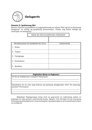 Galugarin
Gawain 5: Ipaliwanag Mo!
Panuto: Bumuo ng pasaklaw na pagpapaliwanag sa tulang “Hele ng Ina sa Kaniyang
Panganay” sa tulong ng grapikong presentasyon. Punan ang bawat bahagi ng
nararapat na kasagutan.
MUSIKALIDAD AT KAISIPAN SA TULA PAGSUSURI
1. Sukat
2. Tugma
3. Talinghaga
4. Simbolismo
5. Kariktan
Paglalahat Batay sa Pagsusuri
Ito ba ay tradisyonal o malaya? Patunayan.
_______________________________________________________________________________
_______________________________________________________________________________
Nasalamin ba sa tula ang kultura ng bansang pinagmulan nito? Sa paanong
paraan? Patunayan.
_______________________________________________________________________________
_______________________________________________________________________________
Magaling! Nagtagumpay kang muli sa pag-aaral sa nakaraang paksa at
pagsagot sa mga gawain nang buong husay. Ngayon, mas linangin mo pa ang iyong
kasanayang pampagkatuto sa pamamagitan ng pagsasagawa ng inaasahang awtput
sa araling ito.
HELE NG INA SA KANIYANG PANGANAY
 