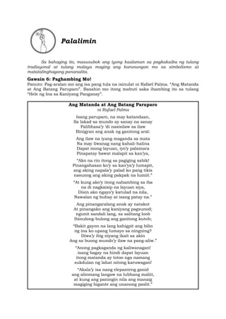 Palalimin
Sa bahaging ito, masusubok ang iyong kaalaman sa pagkakaiba ng tulang
tradisyonal at tulang malaya maging ang karunungan mo sa simbolismo at
matatalinghagang pananalita.
Gawain 6: Paghambing Mo!
Panuto: Pag-aralan mo ang isa pang tula na isinulat ni Rafael Palma. “Ang Matanda
at Ang Batang Paruparo”. Basahin mo itong mabuti saka ihambing ito sa tulang
“Hele ng Ina sa Kaniyang Panganay”.
Ang Matanda at Ang Batang Paruparo
ni Rafael Palma
Isang paruparo, na may katandaan,
Sa lakad sa mundo ay sanay na sanay
Palibhasa’y ‘di nasisilaw sa ilaw
Binigyan ang anak ng ganitong aral:
Ang ilaw na iyang maganda sa mata
Na may liwanag nang kahali-halina
Dapat mong layuan, iyo’y palamara
Pinapatay bawat malapit sa kan’ya,
“Ako na rin itong sa pagiging sabik!
Pinangahasan ko’y sa kan’ya’y lumapit,
ang aking napala’y palad ko pang tikis
nasunog ang aking pakpak na lumiit.”
“At kung ako’y itong nahambing sa iba
na di nagkaisip na layuan siya,
Disin ako ngayo’y katulad na nila,
Nawalan ng buhay at isang patay na.”
Ang pinangaralang anak ay natakot
At pinangako ang kaniyang pagsunod;
ngunit sandali lang, sa salitang loob
Ibinulong-bulong ang ganitong kutob;
“Bakit gayon na lang kahigpit ang bilin
ng ina ko upang lumayo sa ningning?
Diwa’y ibig niyang ikait sa akin
Ang sa buong mundo’y ilaw na pang-aliw.”
“Anong pagkaganda ng kaliwanagan!
isang bagay na hindi dapat layuan
itong matanda ay totoo nga namang
sukdulan ng lahat nitong karuwagan!
“Akala’y isa nang elepanteng ganid
ang alinmang langaw na lubhang maliit,
at kung ang paningin nila ang manaig
magiging higante ang unanong paslit.”
 