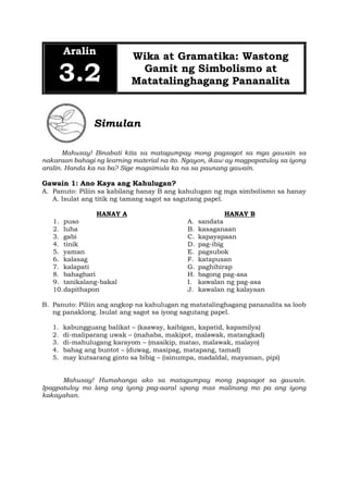 Aralin
3.2
Wika at Gramatika: Wastong
Gamit ng Simbolismo at
Matatalinghagang Pananalita
Simulan
Mahusay! Binabati kita sa matagumpay mong pagsagot sa mga gawain sa
nakaraan bahagi ng learning material na ito. Ngayon, ikaw ay magpapatuloy sa iyong
aralin. Handa ka na ba? Sige magsimula ka na sa paunang gawain.
Gawain 1: Ano Kaya ang Kahulugan?
A. Panuto: Piliin sa kabilang hanay B ang kahulugan ng mga simbolismo sa hanay
A. Isulat ang titik ng tamang sagot sa sagutang papel.
HANAY A
1. puso
2. luha
3. gabi
4. tinik
5. yaman
6. kalasag
7. kalapati
8. bahaghari
9. tanikalang-bakal
10.dapithapon
HANAY B
A. sandata
B. kasaganaan
C. kapayapaan
D. pag-ibig
E. pagsubok
F. katapusan
G. paghihirap
H. bagong pag-asa
I. kawalan ng pag-asa
J. kawalan ng kalayaan
B. Panuto: Piliin ang angkop na kahulugan ng matatalinghagang pananalita sa loob
ng panaklong. Isulat ang sagot sa iyong sagutang papel.
1. kabungguang balikat – (kaaway, kaibigan, kapatid, kapamilya)
2. di-maliparang uwak – (mahaba, makipot, malawak, matangkad)
3. di-mahulugang karayom – (masikip, matao, malawak, malayo)
4. bahag ang buntot – (duwag, masipag, matapang, tamad)
5. may kutsarang ginto sa bibig – (isinumpa, madaldal, mayaman, pipi)
Mahusay! Humahanga ako sa matagumpay mong pagsagot sa gawain.
Ipagpatuloy mo lang ang iyong pag-aaral upang mas malinang mo pa ang iyong
kakayahan.
 