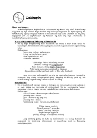 Lakbayin
Alam mo bang…
Nakadaragdag sa kagandahan at kabisaan ng katha ang hindi karaniwang
paggamit ng mga salita? Kaya naman ang tula ay mayaman sa mga tayutay na
nakatutulong upang maging mabisa at kaakit-akit ang akda. Maliban sa tayutay,
nagagamit din sa pagkakaroon ng kariktan ng tula ang mga simbolismo at
matatalinghagang pananalita.
Matatalingahagang Pahayag o Pananalita
➢ Ito ay mga ekspresyong may malalalim na salita o may hindi tiyak na
kahulugan. Sinasalamin nito ang kagandahan at pagkamalikhan ng anomang
wika.
Halimbawa:
butas ang bulsa – walang pera
kalog na ang baba – gutom
ilaw ng tahanan – ina
alimuom – tsismis
Bakit kaya rito sa mundong ibabaw
Marami sa tao’y sa salapi silaw?
Kaya kung isa kang kapus-kapalaran
Wala kang pag-asang umakyat sa lipunan.
(Panambitan ni Myrna Prado salin ni Ma. Lilia Realubit)
Ang mga may salungguhit sa tula ay matatalinghagang pananalita
sapagkat ang una’y nangangahulugang pagiging mukhang pera ng tao
samantalang ang ikalawa’y tumutukoy sa mahirap.
Simbolismo
➢ Ito ay naglalahad ng mga bagay at kaisipan sa pamamagitan nng sagisag at
at mga bagay na mhiwaga at metapisikal. Ito ay ordinaryong bagay,
pangyayari, tao, o hayop na may nakakabit na natatanging kahulugan.
Halimbawa:
silid- aklatan – karunungan o kaalaman
pusang itim – malas
gabi – kawalan ng pag-asa
pusang-itim – malas
tanikalang-bakal – kawalan ng kalayaan
Palay siyang matino,
Nang humangi’y yumuko,
Nguni’y muling tumayo:
Nagkabunga ng ginto!
(Palay, Tanaga ni Ildefonso Santos)
Ang salitang palay sa tula ay sumisimbolo sa taong dumaan sa
pagsubok na kaniyang nilampasan at nagsilbing susi sa kaniyang
pagtatagumpay.
 