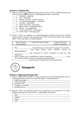 Gawain 2: Tukuyin Mo!
A. Panuto: Suriin ang magkaparehang salita sa ibaba. Isulat ang S kung ang mga
salita simbolo at MP kung ito’y matalinghagang salita o pahayag.
_____ 1. bulaklak – pag-ibig
_____ 2. puti – kalinisan
_____ 3. hawak sa ilong – sunod-sunuran
_____ 4. di-makabasag pinggan – mahinhin
_____ 5. buwaya – katiwalian
_____ 6. ibaon sa hukay – kalimutan
_____ 7. Maria Clara – dalagang Pilipina
_____ 8. korona – kapangyarihan
_____ 9. bukas ang palad – matulungin
_____ 10. buto’t balat – sobrang payat
B. Panuto: Punan ng angkop na matatalinghagang pahayag ang bawat patlang
upang mabuo ang diwa ng pangungusap. Piliin sa loob ng kahon ang tamang
sagot. Isulat ang sagot sa sagutang papel.
balat-sibuyas naglulubid ng buhangin mag-asal-hayop
balat-kalabaw malikot ang kamay
1. May ___________________ ang babaeng iyan kaya ayaw ng mga tao sa kaniya.
2. ___________________ ang aking pinsan kaya madalas siyang ‘di
pinaniniwalaan.
3. ___________________ ang babaeng ito, kahit sinisingil na ayaw pa ring
magbayad.
4. Galit na galit ako sa kapitbahay naming magaling ___________________ kaya
sa tuwing nakikita ko siya at tumataas ang aking dugo.
5. ___________________ ang katulong ni Marge kaya niya pinakulong.
Galugarin
Gawain 3: Bigyang-kahulugan Mo!
A. Panuto: Bigyang-kahulugan mo ang sumusunod na matatalinghagang salita sa
tulong ng internet. Isulat mo ang iyong sagot sa sagutang papel.
1. nagdilang anghel __________________________________________________________
2. hulog ng langit ____________________________________________________________
3. hangin sa ulo _____________________________________________________________
4. lumagay sa tahimik _______________________________________________________
5. panakip-butas ____________________________________________________________
B. Panuto: Isulat sa sagutang papel ang sinisimbulo ng sumusunod na salita.
Maaari mong gamitin ang internet sa pagbibigay kahulugan.
1. Sisa ______________________________________________________________________
2. ahas ______________________________________________________________________
3. salakot ___________________________________________________________________
4. bagyo _____________________________________________________________________
5. puti _______________________________________________________________________
 