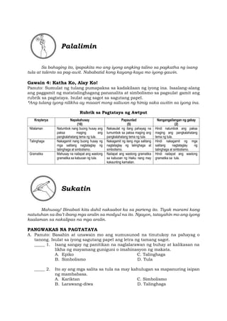 Palalimin
Sa bahaging ito, ipapakita mo ang iyong angking talino sa pagkatha ng isang
tula at talento sa pag-awit. Nababatid kong kayang-kaya mo iyong gawin.
Gawain 4: Katha Ko, Alay Ko!
Panuto: Sumulat ng tulang pumapaksa sa kadakilaan ng iyong ina. Isaalang-alang
ang paggamit ng matatalinghagang pananalita at simbolismo sa pagsulat gamit ang
rubrik sa pagtataya. Isulat ang sagot sa sagutang papel.
*Ang tulang iyong nilikha ay maaari mong saliwan ng himig saka awitin sa iyong ina.
Rubrik sa Pagtataya ng Awtput
Krayterya Napakahusay
(10)
Papaunlad
(5)
Nangangailangan ng gabay
(2)
Nilalaman Natumbok nang buong husay ang
paksa maging ang
pangkalahatang tema ng tula.
Nakasulat ng ilang pahayag na
tumumbok sa paksa maging ang
pangkalahatang tema ng tula.
Hindi natumbok ang paksa
maging ang pangkalahatang
tema ng tula.
Talinghaga Nakagamit nang buong husay ng
mga salitang nagtataglay ng
talinghaga at simbolismo.
Nakagamit ng ilang mga salitang
nagtataglay ng talinghaga at
simbolismo.
Hindi nakagamit ng mga
salitang nagtataglay ng
talinghaga at simbolismo.
Gramatika Mahusay na nailapat ang wastong
gramatika sa kabuoan ng tula.
Nailapat ang wastong gramatika
sa kabuoan ng Haiku nang may
kakaunting kamalian.
Hindi nailapat ang wastong
gramatika sa tula.
Sukatin
Mahusay! Binabati kita dahil nakaabot ka sa parteng ito. Tiyak marami kang
natutuhan sa iba’t ibang mga aralin sa modyul na ito. Ngayon, tatayahin mo ang iyong
kaalaman sa nakalipas na mga aralin.
PANGWAKAS NA PAGTATAYA
A. Panuto: Basahin at unawain mo ang sumusunod na tinutukoy na pahayag o
tanong. Isulat sa iyong sagutang papel ang letra ng tamang sagot.
_____ 1. Isang sangay ng panitikan na naglalarawan ng buhay at kalikasan na
likha ng mayamang guniguni o imahinasyon ng makata.
A. Epiko C. Talinghaga
B. Simbolismo D. Tula
_____ 2. Ito ay ang mga salita sa tula na may kahulugan sa mapanuring isipan
ng mambabasa.
A. Kariktan C. Simbolismo
B. Larawang-diwa D. Talinghaga
 